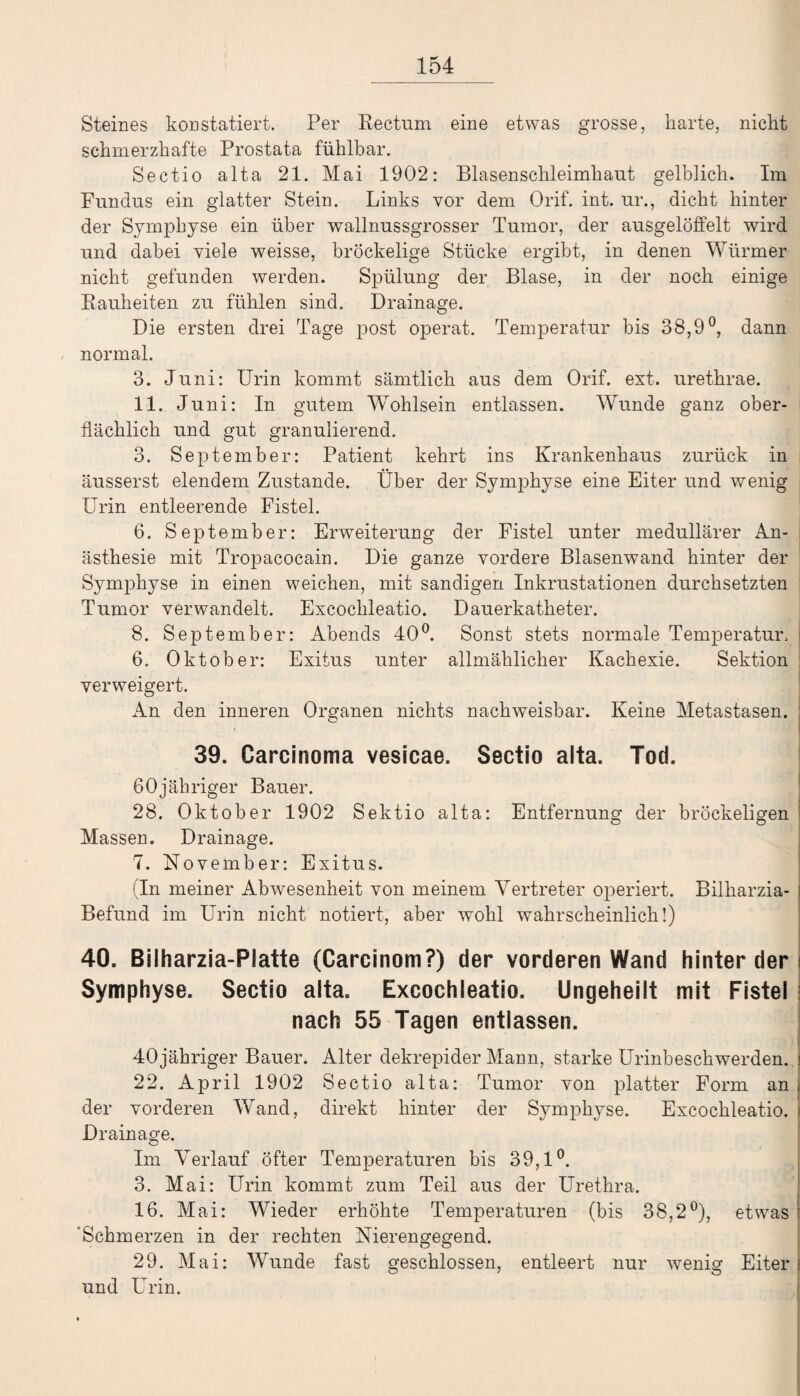 Steines konstatiert. Per Rectum eine etwas grosse, harte, nicht schmerzhafte Prostata fühlbar. Sectio alta 21. Mai 1902: Blasenschleimhaut gelblich. Im Fundus ein glatter Stein. Links vor dem Orif. int. ur., dicht hinter der Symphyse ein über wallnussgrosser Tumor, der ausgelöffelt wird und dabei viele weisse, bröckelige Stücke ergibt, in denen Würmer nicht gefunden werden. Spülung der Blase, in der noch einige Rauheiten zu fühlen sind. Drainage. Die ersten drei Tage post operat. Temperatur bis 38,9°, dann normal. 3. Juni: Urin kommt sämtlich aus dem Orif. ext. urethrae. 11. J uni: In gutem Wohlsein entlassen. Wunde ganz ober¬ flächlich und gut granulierend. 3. September: Patient kehrt ins Krankenhaus zurück in äusserst elendem Zustande. Über der Symphyse eine Eiter und wenig Urin entleerende Fistel. 6. September: Erweiterung der Fistel unter medullärer An¬ ästhesie mit Tropacocain. Die ganze vordere Blasenwand hinter der Symphyse in einen weichen, mit sandigen Inkrustationen durchsetzten Tumor verwandelt. Excochleatio. Dauerkatheter. 8. September: Abends 40°. Sonst stets normale Temperatur. 6. Oktober: Exitus unter allmählicher Kachexie. Sektion verweigert. An den inneren Organen nichts nachweisbar. Keine Metastasen. 39. Carcinoma vesicae. Sectio alta. Tod. ßOjähriger Bauer. 28. Oktober 1902 Sektio alta: Entfernung der bröckeligen Massen. Drainage. 7. November: Exitus. (In meiner Abwesenheit von meinem Vertreter operiert. Bilharzia- Befund im Urin nicht notiert, aber wohl wahrscheinlich!) 40. Bilharzia-Platte (Carcinom?) der vorderen Wand hinter der Symphyse. Sectio alta. Excochleatio. Ungeheilt mit Fistel nach 55 Tagen entlassen. 40jähriger Bauer. Alter dekrepider Mann, starke Urinbeschwerden. 22. April 1902 Sectio alta: Tumor von platter Form an der vorderen Wand, direkt hinter der Symphyse. Excochleatio. Drainage. Im Verlauf Öfter Temperaturen bis 39,1°. 3. Mai: Urin kommt zum Teil aus der Urethra. 16. Mai: Wieder erhöhte Temperaturen (bis 38,2°), etwas ‘Schmerzen in der rechten Nierengegend. 29. Mai: Wunde fast geschlossen, entleert nur wenig Eiter und Urin.