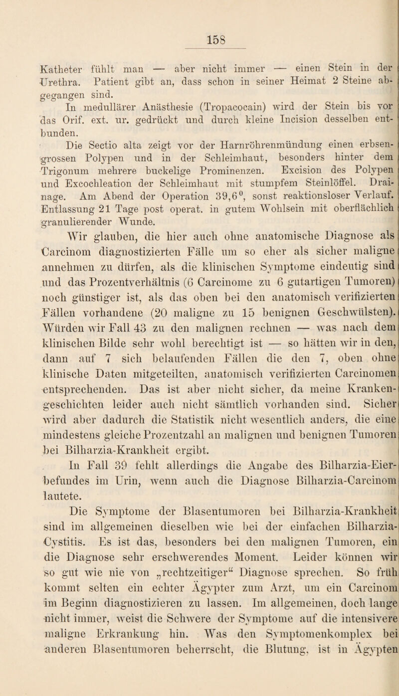 Katheter fühlt man — aber nicht immer — einen Stein in der Urethra. Patient gibt an, dass schon in seiner Heimat 2 Steine ab¬ gegangen sind. In medullärer Anästhesie (Tropacocain) wird der Stein bis vor das Orif. ext. ur. gedrückt und durch kleine Incision desselben ent¬ bunden. Die Sectio alta zeigt vor der Harnröhrenmündung einen erbsen¬ grossen Polypen und in der Schleimhaut, besonders hinter dem Trigonum mehrere buckelige Prominenzen. Excision des Polypen und Excochleation der Schleimhaut mit stumpfem Steinlöffel. Drai¬ nage. Am Abend der Operation 39,6°, sonst reaktionsloser Verlauf. Entlassung 21 Tage post operat. in gutem Wohlsein mit oberflächlich granulierender Wunde. Wir glauben, die hier auch ohne anatomische Diagnose als Carcinom diagnostizierten Fälle um so eher als sicher maligne annehmen zu dürfen, als die klinischen Symptome eindeutig sind und das Prozentverhältnis (6 Carcinome zu 6 gutartigen Tumoren) | noch günstiger ist, als das oben bei den anatomisch verifizierten: Fällen vorhandene (20 maligne zu 15 benignen Geschwülsten).! Würden wir Fall 43 zu den malignen rechnen — was nach dem klinischen Bilde sehr wohl berechtigt ist •— so hätten wir in den, dann auf 7 sich belaufenden Fällen die den 7, oben ohne klinische Daten mitgeteilten, anatomisch verifizierten Carcinomen entsprechenden. Das ist aber nicht sicher, da meine Kranken¬ geschichten leider auch nicht sämtlich vorhanden sind. Sicher wird aber dadurch die Statistik nicht wesentlich anders, die eine mindestens gleiche Prozentzahl an malignen und benignen Tumoren bei Bilharzia-Krankheit ergibt. In Fall 39 fehlt allerdings die Angabe des Bilkarzia-Eier- befundes im Urin, wenn auch die Diagnose Bilharzia-Carcinom] lautete. Die Symptome der Blasentumoren bei Bilharzia-Krankheitj sind im allgemeinen dieselben wie bei der einfachen Bilkarzia- Cystitis. Es ist das, besonders bei den malignen Tumoren, ein die Diagnose sehr erschwerendes Moment. Leider können wir' so gut wie nie von „rechtzeitiger“ Diagnose sprechen. So früh kommt selten ein echter Ägypter zum Arzt, um ein Carcinom im Beginn diagnostizieren zu lassen. Im allgemeinen, doch lange nicht immer, weist die Schwere der Symptome auf die intensivere maligne Erkrankung hin. Was den Symptomenkomplex bei anderen Blasentumoren beherrscht, die Blutung, ist in Ägypten