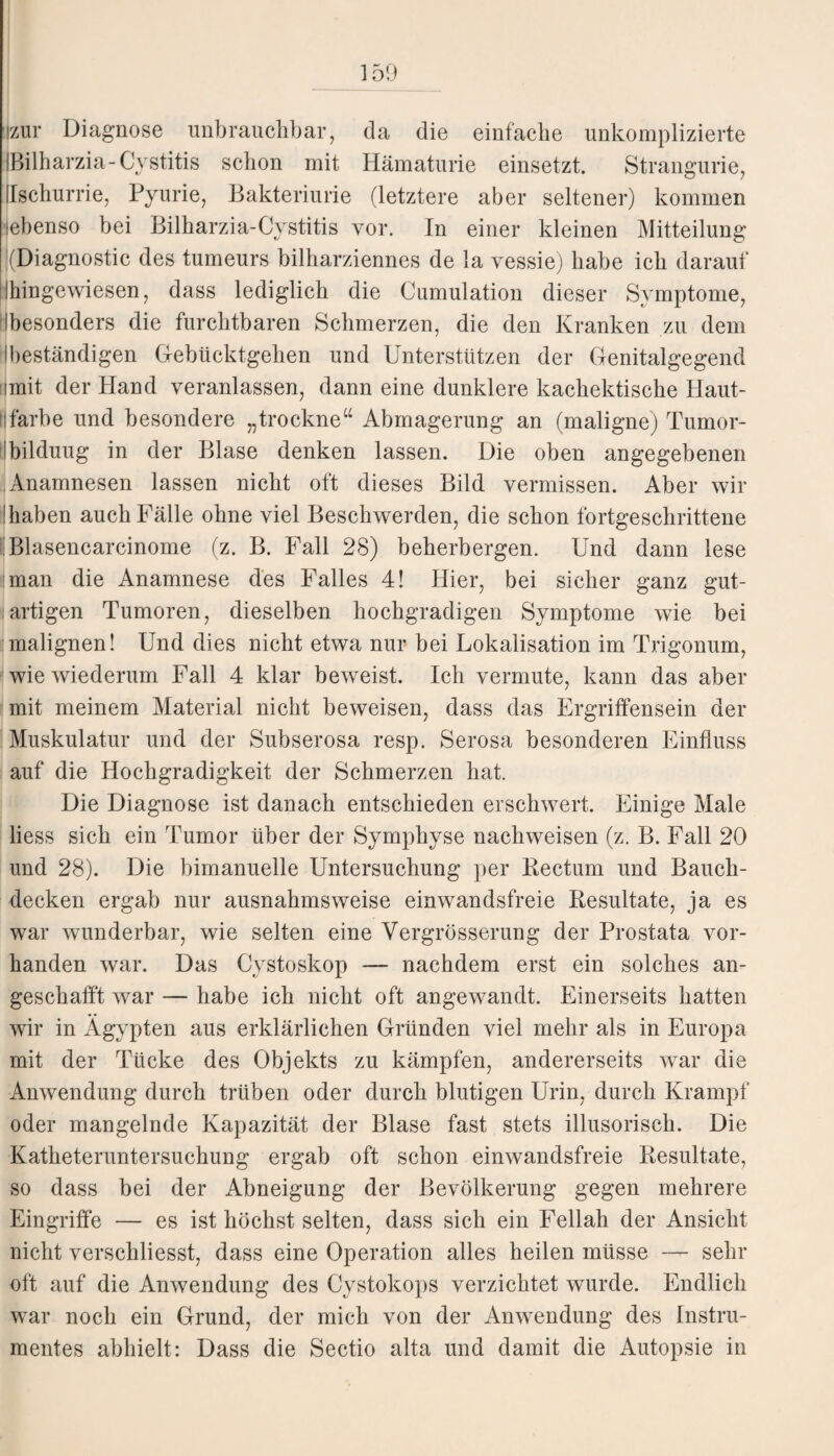 Izur Diagnose unbrauchbar, da die einfache unkomplizierte IBilharzia-Cystitis schon mit Hämaturie einsetzt. Stranguri e, Uschurrie, Pyurie, Bakteriurie (letztere aber seltener) kommen (ebenso bei Bilharzia-Cystitis vor. In einer kleinen Mitteilung '(Diagnostic des tumeurs bilharziennes de la vessie) habe ich darauf ihingewiesen, dass lediglich die Cumulation dieser Symptome, Ibesonders die furchtbaren Schmerzen, die den Kranken zu dem Ibeständigen Gebücktgehen und Unterstützen der Genitalgegend nmit der Hand veranlassen, dann eine dunklere kachektische Haut¬ farbe und besondere „trockne“ Abmagerung an (maligne) Tumor- Ibilduug in der Blase denken lassen. Die oben angegebenen Anamnesen lassen nicht oft dieses Bild vermissen. Aber wir 'haben auch Fälle ohne viel Beschwerden, die schon fortgeschrittene Blasencarcinome (z. B. Fall 28) beherbergen. Und dann lese man die Anamnese des Falles 4! Hier, bei sicher ganz gut¬ artigen Tumoren, dieselben hochgradigen Symptome wie bei malignen! Und dies nicht etwa nur bei Lokalisation im Trigonum, wie wiederum Fall 4 klar beweist. Ich vermute, kann das aber mit meinem Material nicht beweisen, dass das Ergriffensein der Muskulatur und der Subserosa resp. Serosa besonderen Einfluss auf die Hochgradigkeit der Schmerzen hat. Die Diagnose ist danach entschieden erschwert. Einige Male liess sich ein Tumor über der Symphyse nachweisen (z. B. Fall 20 und 28). Die bimanuelle Untersuchung per Bectum und Bauch¬ decken ergab nur ausnahmsweise einwandsfreie Besultate, ja es war wunderbar, wie selten eine Vergrösserung der Prostata vor¬ handen war. Das Cystoskop — nachdem erst ein solches an¬ geschafft war — habe ich nicht oft angewandt. Einerseits hatten wir in Ägypten aus erklärlichen Gründen viel mehr als in Europa mit der Tücke des Objekts zu kämpfen, andererseits war die Anwendung durch trüben oder durch blutigen Urin, durch Krampf oder mangelnde Kapazität der Blase fast stets illusorisch. Die Katheteruntersuchung ergab oft schon einwandsfreie Besultate, so dass bei der Abneigung der Bevölkerung gegen mehrere Eingriffe — es ist höchst selten, dass sich ein Fellah der Ansicht nicht verschliesst, dass eine Operation alles heilen müsse — sehr oft auf die Anwendung des Cystokops verzichtet wurde. Endlich war noch ein Grund, der mich von der Anwendung des Instru¬ mentes abhielt: Dass die Sectio alta und damit die Autopsie in