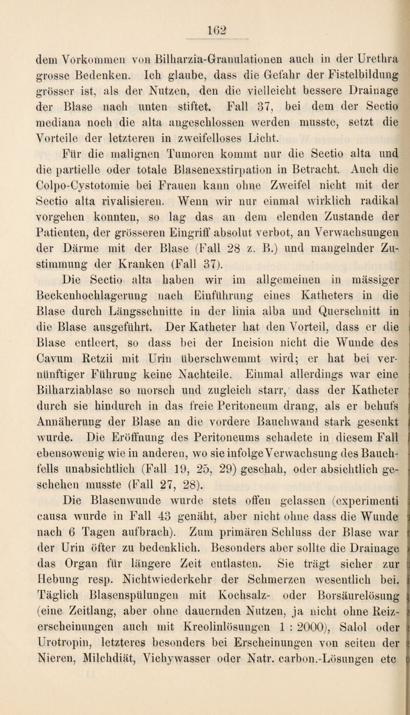 dem Vorkommen von Bilkarzia-Granulationen auch in der Urethra grosse Bedenken. Ich glaube, dass die Gefahr der Fistelbildung grösser ist, als der Nutzen, den die vielleicht bessere Drainage der Blase nach unten stiftet. Fall 37, bei dem der Sectio mediana noch die alta angeschlossen werden musste, setzt die Vorteile der letzteren in zweifelloses Licht. Für die malignen Tumoren kommt nur die Sectio alta und die partielle oder totale Blasenexstirpation in Betracht. Auch die Colpo-Cystotomie bei Frauen kann ohne Zweifel nicht mit der Sectio alta rivalisieren. Wenn wir nur einmal wirklich radikal Vorgehen konnten, so lag das an dem elenden Zustande der Patienten, der grösseren Eingriff absolut verbot, an Verwachsungen der Därme mit der Blase (Fall 28 z. B.) und mangelnder Zu¬ stimmung der Kranken (Fall 37). Die Sectio alta haben wir im allgemeinen in mässiger Beckenhochlagerung nach Einführung eines Katheters in die Blase durch Längsschnitte in der linia alba und Querschnitt in die Blase ausgeführt. Der Katheter hat den Vorteil, dass er die Blase entleert, so dass bei der Incision nicht die Wunde des Cavum Betzii mit Urin überschwemmt wird; er hat bei ver¬ nünftiger Führung keine Nachteile. Einmal allerdings war eine Bilkarziablase so morsch und zugleich starr, dass der Katheter durch sie hindurch in das freie Peritoneum drang, als er behufs Annäherung der Blase an die vordere Bauchwand stark gesenkt wurde. Die Eröffnung des Peritoneums schadete in diesem Fall ebensowenig wie in anderen, wo sie infolge Verwachsung des Bauch¬ fells unabsichtlich (Fall 19, 25, 29) geschah, oder absichtlich ge¬ schehen musste (Fall 27, 28). Die Blasenwuude wurde stets offen gelassen (experimenti causa wurde in Fall 43 genäht, aber nicht ohne dass die Wunde nach 6 Tagen aufbrach). Zum primären Schluss der Blase war der Urin öfter zu bedenklich. Besonders aber sollte die Drainage das Organ für längere Zeit entlasten. Sie trägt sicher zur Hebung resp. Nichtwiederkehr der Schmerzen wesentlich bei. Täglich Blasenspülungen mit Kochsalz- oder Borsäurelösung (eine Zeitlang, aber ohne dauernden Nutzen, ja nicht ohne Beiz¬ erscheinungen auch mit Kreolinlösungen 1 : 2000), Salol oder Urotropin, letzteres besonders bei Erscheinungen von seiten der Nieren, Milchdiät, Vichywasser oder Natr. carbon.-Lösungen etc