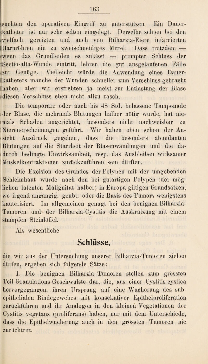 juckten den operativen Eingriff zu unterstützen. Ein Dauer- katketer ist nur sekr selten eingelegt. Derselbe sckien bei den wielfach gereizten und auch von Bilkarzia-Eiern infarcierten IHarnrökren ein zu zweischneidiges Mittel. Dass trotzdem — wenn das Grundleiden es zulässt — prompter Schluss der iSectio-alta-Wunde eintritt, lehren die gut ausgelaufenen Fälle ,zur Genüge. Vielleicht würde die Anwendung eines Dauer- 1 katheters manche der Wunden schneller zum Verschluss gebracht s haben, aber wir erstrebten ja meist zur Entlastung der Blase diesen Verschluss eben nicht allzu rasch. Die temporäre oder auch bis 48 Std. belassene Tamponade der Blase, die mehrmals Blutungen halber nötig wurde, hat nie¬ mals Schaden angerichtet, besonders nicht nachweisbar zu Nierenerscheinungen geführt. Wir haben oben schon der An¬ sicht Ausdruck gegeben, dass die besonders abundanten Blutungen auf die Starrheit der Blasenwandungen und die da¬ durch bedingte Unwirksamkeit, resp. das Ausbleiben wirksamer Muskelkontraktionen zurückzuführen sein dürften. Die Excision des Grundes der Polypen mit der umgebenden Schleimhaut wurde nach den bei gutartigen Polypen (der mög¬ lichen latenten Malignität halber) in Europa gütigen Grundsätzen, wo irgend angängig, geübt, oder die Basis des Tumors wenigstens kauterisiert. Im allgemeinen genügt bei den benignen Bilkarzia- Tumoren und der Bilharzia-Cystitis die Auskratzung mit einem stumpfen Steinlöffel. Als wesentliche Schlüsse, die wir aus der Untersuchung unserer Bilharzia-Tumoren ziehen dürfen, ergeben sich folgende Sätze: 1. Die benignen Bilharzia-Tumoren stellen zum grössten Teil Granulations-Geschwülste dar, die, aus einer Cystitis cystica hervorgegangen, ihren Ursprung auf eine Wucherung des sub¬ epithelialen Bindegewebes mit konsekutiver Epithelproliferation zurückführen und ihr Analogon in den kleinen Vegetationen der Cystitis vegetans (proliferans) haben, nur mit dem Unterschiede, dass die Epithelwucherung auch in den grössten Tumoren nie zurücktritt.