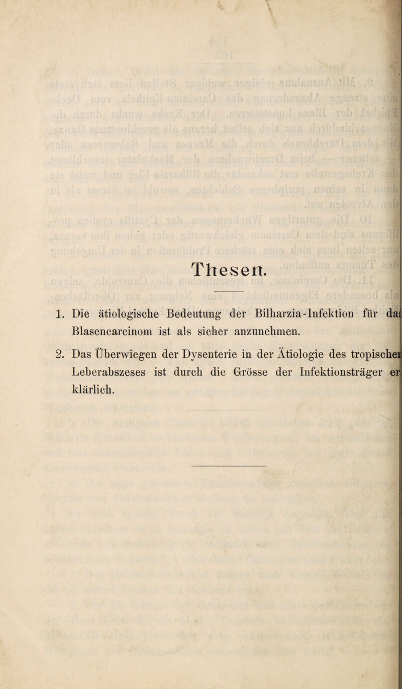 Thesen. 1. Die ätiologische Bedeutung der Bilharzia-Infektion für dal Blasencarcinom ist als sicher anzunehmen. 2. Das Überwiegen der Dysenterie in der Ätiologie des tropischei Leberabszeses ist durch die Grösse der Infektionsträger er klärlich.