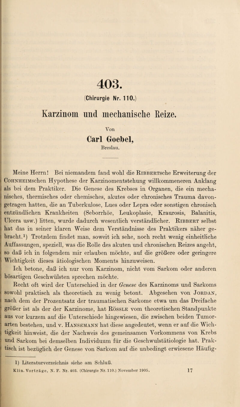 403. (Chirurgie Nr. 110.) Karzinom und mechanische Beize. Von Carl Goebel, Breslau. Meine Herrn! Bei niemandem fand wohl die RiBBERTsche Erweiterung der CoHNHEiMschen Hypothese der Karzinomentstehung willkommeneren Anklang als hei dem Praktiker. Die Genese des Krebses in Organen, die ein mecha- i nisches, thermisches oder chemisches, akutes oder chronisches Trauma davon- ; getragen hatten, die an Tuberkulose, Lues oder Lepra oder sonstigen chronisch [ entzündlichen Krankheiten (Seborrhöe, Leukoplasie, Kraurosis, Balanitis, Ulcera usw.) litten, wurde dadurch wesentlich verständlicher. Ribbert selbst ( hat das in seiner klaren Weise dem Verständnisse des Praktikers näher ge- : bracht.1) Trotzdem findet man, soweit ich sehe, noch recht wenig einheitliche | Auffassungen, speziell, was die Rolle des akuten und chronischen Reizes angeht, I so daß ich in folgendem mir erlauben möchte, auf die größere oder geringere ' Wichtigkeit dieses ätiologischen Moments hinzuweisen. Ich betone, daß ich nur vom Karzinom, nicht vom Sarkom oder anderen bösartigen Geschwülsten sprechen möchte. Recht oft wird der Unterschied in der Genese des Karzinoms und Sarkoms 1 sowohl praktisch als theoretisch zu wenig betont. Abgesehen von Jordan, nach dem der Prozentsatz der traumatischen Sarkome etwa um das Dreifache größer ist als der der Karzinome, hat Rössle vom theoretischen Standpunkte aus vor kurzem auf die Unterschiede hingewiesen, die zwischen beiden Tumor¬ arten bestehen, und v. Hansemann hat diese angedeutet, wenn er auf die Wich¬ tigkeit hinweist, die der Nachweis des gemeinsamen Vorkommens von Krebs nnd Sarkom bei demselben Individuum für die Geschwulstätiologie hat. Prak¬ tisch ist bezüglich der Genese von Sarkom auf die unbedingt erwiesene Häufig- 1) Literaturverzeichnis siehe am Schluß. Elin. Vorträge, N. F. Nr. 403. (Chirurgie Nr. 110.) November 1905. 17