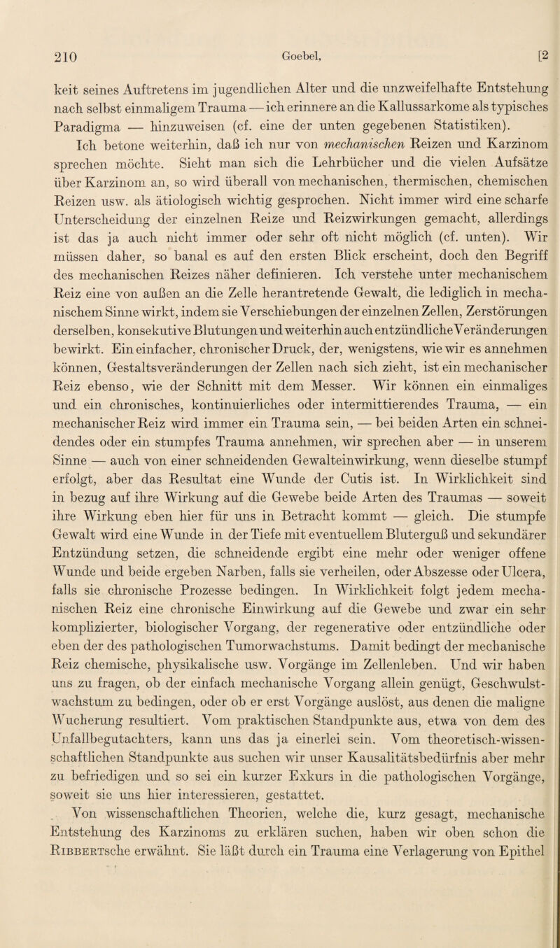 keit seines Auftretens im jugendlichen Alter und die unzweifelhafte Entstehung nach seihst einmaligem Trauma — ich erinnere an die Kallussarkome als typisches Paradigma — hinzuweisen (cf. eine der unten gegebenen Statistiken). Ich betone weiterhin, daß ich nur von mechanischen Reizen und Karzinom sprechen möchte. Sieht man sich die Lehrbücher und die vielen Aufsätze über Karzinom an, so wird überall von mechanischen, thermischen, chemischen Reizen usw. als ätiologisch wichtig gesprochen. Nicht immer wird eine scharfe Unterscheidung der einzelnen Reize und Reizwirkungen gemacht, allerdings ist das ja auch nicht immer oder sehr oft nicht möglich (cf. unten). Wir müssen daher, so banal es auf den ersten Blick erscheint, doch den Begriff des mechanischen Reizes näher definieren. Ich verstehe unter mechanischem Reiz eine von außen an die Zelle herantretende Gewalt, die lediglich in mecha¬ nischem Sinne wirkt, indem sie Verschiebungen der einzelnen Zellen, Zerstörungen derselben, konsekutive Blutungen und weiterhin auch entzündliche Veränderungen bewirkt. Ein einfacher, chronischer Druck, der, wenigstens, wie wir es annehmen können, Gestaltsveränderungen der Zellen nach sich zieht, ist ein mechanischer Reiz ebenso, wie der Schnitt mit dem Messer. Wir können ein einmaliges und ein chronisches, kontinuierliches oder intermittierendes Trauma, — ein mechanischer Reiz wird immer ein Trauma sein, — bei beiden Arten ein schnei¬ dendes oder ein stumpfes Trauma annehmen, wir sprechen aber — in unserem Sinne — auch von einer schneidenden Gewalteinwirkung, wenn dieselbe stumpf erfolgt, aber das Resultat eine Wunde der Cutis ist. In Wirklichkeit sind in bezug auf ihre Wirkung auf die Gewebe beide Arten des Traumas — soweit ihre Wirkung eben hier für uns in Betracht kommt — gleich. Die stumpfe Gewalt wird eine Wunde in der Tiefe mit eventuellem Bluterguß und sekundärer Entzündung setzen, die schneidende ergibt eine mehr oder weniger offene Wunde und beide ergeben Narben, falls sie verheilen, oder Abszesse oderUlcera, falls sie chronische Prozesse bedingen. In Wirklichkeit folgt jedem mecha¬ nischen Reiz eine chronische Einwirkung auf die Gewebe und zwar ein sehr komplizierter, biologischer Vorgang, der regenerative oder entzündliche oder eben der des pathologischen Tumorwachstums. Damit bedingt der mechanische Reiz chemische, physikalische usw. Vorgänge im Zellenleben. Und wir haben uns zu fragen, ob der einfach mechanische Vorgang allein genügt, Geschwulst¬ wachstum zu bedingen, oder ob er erst Vorgänge auslöst, aus denen die maligne Wucherung resultiert. Vom praktischen Standpunkte aus, etwa von dem des Unfallbegutachters, kann uns das ja einerlei sein. Vom theoretisch-wissen- schaftlichen Standpunkte aus suchen wir unser Kausalitätsbedürfnis aber mehr zu befriedigen und so sei ein kurzer Exkurs in die pathologischen Vorgänge, soweit sie uns hier interessieren, gestattet. Von wissenschaftlichen Theorien, welche die, kurz gesagt, mechanische Entstehung des Karzinoms zu erklären suchen, haben wir oben schon die RiBBERTsche erwähnt. Sie läßt durch ein Trauma eine Verlagerung von Epithel