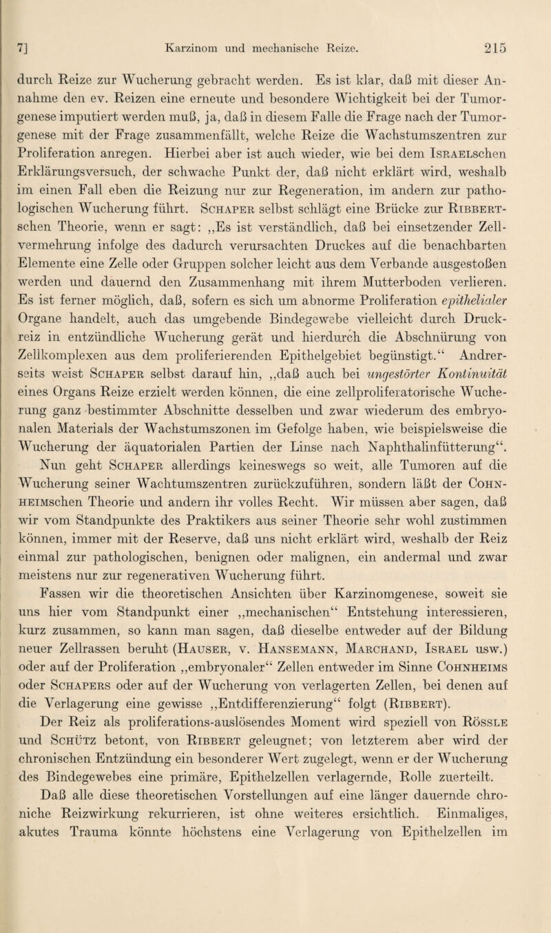 durch Reize zur Wucherung gebracht werden. Es ist klar, daß mit dieser An¬ nahme den ev. Reizen eine erneute und besondere Wichtigkeit bei der Tumor¬ genese imputiert werden muß, ja, daß in diesem Falle die Frage nach der Tumor¬ genese mit der Frage zusammenfällt, welche Reize die Wachstumszentren zur Proliferation anregen. Hierbei aber ist auch wieder, wie bei dem IsRAELschen Erklärungsversuch, der schwache Punkt der, daß nicht erklärt wird, weshalb im einen Fall eben die Reizung nur zur Regeneration, im andern zur patho¬ logischen Wucherung führt. Schaper selbst schlägt eine Brücke zur Ribbert - schen Theorie, wenn er sagt: „Es ist verständlich, daß bei einsetzender Zell¬ vermehrung infolge des dadurch verursachten Druckes auf die benachbarten Elemente eine Zelle oder Gruppen solcher leicht aus dem Verbände ausgestoßen werden und dauernd den Zusammenhang mit ihrem Mutterboden verlieren. Es ist ferner möglich, daß, sofern es sich um abnorme Proliferation epithelialer Organe handelt, auch das umgebende Bindegewebe vielleicht durch Druck¬ reiz in entzündliche Wucherung gerät und hierdurch die Abschnürung von Zellkomplexen aus dem proliferierenden Epithelgebiet begünstigt.“ Andrer¬ seits weist Schaper selbst darauf hin, „daß auch bei ungestörter Kontinuität eines Organs Reize erzielt werden können, die eine zellproliferatorische Wuche¬ rung ganz bestimmter Abschnitte desselben und zwar wiederum des embryo¬ nalen Materials der Wachstumszonen im Gefolge haben, wie beispielsweise die Wucherung der äquatorialen Partien der Linse nach Naphthalinfütterung“. Nun geht Schaper allerdings keineswegs so weit, alle Tumoren auf die Wucherung seiner Wachtumszentren zurückzuführen, sondern läßt der Cohn- HEiMschen Theorie und andern ihr volles Recht. Wir müssen aber sagen, daß wir vom Standpunkte des Praktikers aus seiner Theorie sehr wohl zustimmen können, immer mit der Reserve, daß uns nicht erklärt wird, weshalb der Reiz einmal zur pathologischen, benignen oder malignen, ein andermal und zwar meistens nur zur regenerativen Wucherung führt. Fassen wir die theoretischen Ansichten über Karzinomgenese, soweit sie uns hier vom Standpunkt einer „mechanischen“ Entstehung interessieren, kurz zusammen, so kann man sagen, daß dieselbe entweder auf der Bildung neuer Zellrassen beruht (Hauser, v. Hansemann, Marchand, Israel usw.) oder auf der Proliferation „embryonaler“ Zellen entweder im Sinne Cohnheims oder Sciiapers oder auf der Wucherung von verlagerten Zellen, bei denen auf die Verlagerung eine gewisse „Entdifferenzierung“ folgt (Ribbert). Der Reiz als proliferations-auslösendes Moment wird speziell von Rössle und Schütz betont, von Ribbert geleugnet; von letzterem aber wird der chronischen Entzündung ein besonderer Wert zugelegt, wenn er der Wucherung des Bindegewebes eine primäre, Epithelzellen verlagernde, Rolle zuerteilt. Daß alle diese theoretischen Vorstellungen auf eine länger dauernde chro- niche Reizwirkung rekurrieren, ist ohne weiteres ersichtlich. Einmaliges, akutes Trauma könnte höchstens eine Verlagerung von Epithelzellen im