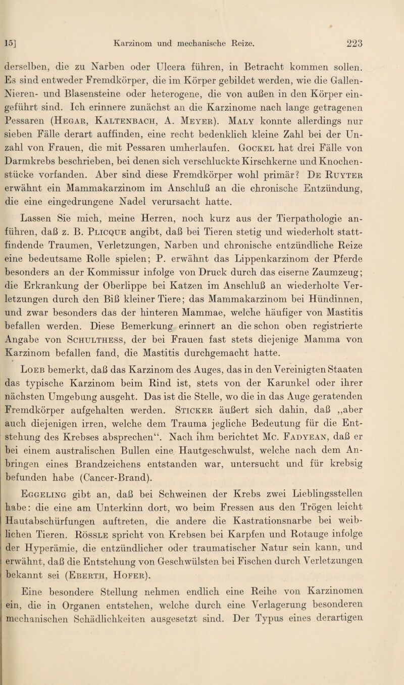 derselben, die zu Narben oder Ulcera führen, in Betracht kommen sollen. Es sind entweder Fremdkörper, die im Körper gebildet werden, wie die Gallen- Nieren- und Blasensteine oder heterogene, die von außen in den Körper ein¬ geführt sind. Ich erinnere zunächst an die Karzinome nach lange getragenen Pessaren (Hegau, Kaltenbach, A. Meyer). Maly konnte allerdings nur sieben Fälle derart auffinden, eine recht bedenklich kleine Zahl bei der Un¬ zahl von Frauen, die mit Pessaren umherlaufen. Gockel hat drei Fälle von Darmkrebs beschrieben, bei denen sich verschluckte Kirschkerne und Knochen¬ stücke vorfanden. Aber sind diese Fremdkörper wohl primär? De Ruyter erwähnt ein Mammakarzinom im Anschluß an die chronische Entzündung, die eine eingedrungene Nadel verursacht hatte. Lassen Sie mich, meine Herren, noch kurz aus der Tierpathologie an¬ führen, daß z. B. Plicque angibt, daß bei Tieren stetig und wiederholt statt¬ findende Traumen, Verletzungen, Narben und chronische entzündliche Reize eine bedeutsame Rolle spielen; P. erwähnt das Lippenkarzinom der Pferde besonders an der Kommissur infolge von Druck durch das eiserne Zaumzeug; die Erkrankung der Oberlippe bei Katzen im Anschluß an wiederholte Ver¬ letzungen durch den Biß kleiner Tiere; das Mammakarzinom bei Hündinnen, und zwar besonders das der hinteren Mammae, welche häufiger von Mastitis befallen werden. Diese Bemerkung erinnert an die schon oben registrierte Angabe von Schulthess, der bei Frauen fast stets diejenige Mamma von Karzinom befallen fand, die Mastitis durchgemacht hatte. Loeb bemerkt, daß das Karzinom des Auges, das in den Vereinigten Staaten das typische Karzinom beim Rind ist, stets von der Karunkel oder ihrer nächsten Umgebung ausgeht. Das ist die Stelle, wo die in das Auge geratenden Fremdkörper aufgehalten werden. Sticker äußert sich dahin, daß ,,aber auch diejenigen irren, welche dem Trauma jegliche Bedeutung für die Ent¬ stehung des Krebses absprechen“. Nach ihm berichtet Mc. Fadyean, daß er bei einem australischen Bullen eine Hautgeschwulst, welche nach dem An¬ bringen eines Brandzeichens entstanden war, untersucht und für krebsig befunden habe (Cancer-Brand). Eggeling gibt an, daß bei Schweinen der Krebs zwei Lieblingsstellen j habe: die eine am Unterkinn dort, wo beim Fressen aus den Trögen leicht I Hautabschürfungen auftreten, die andere die Kastrationsnarbe bei weib¬ lichen Tieren. Rössle spricht von Krebsen bei Karpfen und Rotauge infolge der Hyperämie, die entzündlicher oder traumatischer Natur sein kann, und erwähnt, daß die Entstehung von Geschwülsten bei Fischen durch Verletzungen bekannt sei (Eberth, Hofer). Eine besondere Stellung nehmen endlich eine Reihe von Karzinomen ein, die in Organen entstehen, welche durch eine Verlagerung besonderen I mechanischen Schädlichkeiten ausgesetzt sind. Der Typus eines derartigen