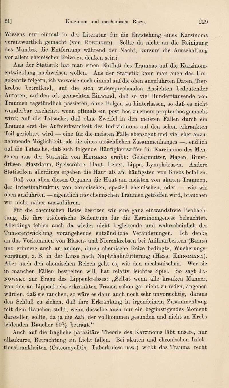 Wissens nur einmal in der Literatur für die Entstellung eines Karzinoms verantwortlich gemacht (von Roediger). Sollte da nicht an die Reinigung des Mundes, die Entfernung während der Nacht, kurzum die Ausschaltung vor allem chemischer Reize zu denken sein? Aus der Statistik hat man einen Einfluß des Traumas auf die Karzinom¬ entwicklung nachweisen wollen. Aus der Statistik kann man auch das Um¬ gekehrte folgern, ich verweise noch einmal auf die oben angeführten Daten, Tier¬ krebse betreffend, auf die sich widersprechenden Ansichten bedeutender Autoren, auf den oft gemachten Einwand, daß so viel Hunderttausende von Traumen tagstündlich passieren, ohne Folgen zu hinterlassen, so daß es nicht wunderbar erscheint, wenn oftmals ein post hoc zu einem propter hoc gemacht wird; auf die Tatsache, daß ohne Zweifel in den meisten Fällen durch ein Trauma erst die Aufmerksamkeit des Individuums auf den schon erkrankten Teil gerichtet wird — eine für die meisten Fälle ebensogut und viel eher anzu¬ nehmende Möglichkeit, als die eines ursächlichen Zusammenhanges —, endlich auf die Tatsache, daß sich folgende Häufigkeitsziffer für Karzinome des Men¬ schen aus der Statistik von Heimann ergibt: Gebärmutter, Magen, Brust¬ drüsen, Mastdarm, Speiseröhre, Haut, Leber, Lippe, Lymphdrüsen. Andere Statistiken allerdings ergeben die Haut als am häufigsten von Krebs befallen. Daß von allen diesen Organen die Haut am meisten von akuten Traumen, der Intestinaltraktus von chronischen, speziell chemischen, oder — wie wir oben ausführten — eigentlich nur chemischen Traumen getroffen wird, brauchen wir nicht näher auszuführen. Für die chemischen Reize besitzen wir eine ganz einwandsfreie Beobach¬ tung, die ihre ätiologische Bedeutung für die Karzinomgenese beleuchtet. Allerdings fehlen auch da wieder nicht begleitende und wahrscheinlich der Tumorentwicklung vorangehende entzündliche Veränderungen. Ich denke an das Vorkommen von Blasen- und Nierenkrebsen bei Anilinarbeitern (Rehn) und erinnere auch an andere, durch chemische Reize bedingte, Wucherungs¬ vorgänge, z. B. in der Linse nach Naphthalinfütterung (Hess, Klingmann). Aber auch den chemischen Reizen geht es, wie den mechanischen. Wer sie in manchen Fällen bestreiten will, hat relativ leichtes Spiel. So sagt Ja- nowsky zur Frage des Lippenkrebses: „Selbst wenn alle kranken Männer, von den an Lippenkrebs erkrankten Frauen schon gar nicht zu reden, angeben würden, daß sie rauchen, so wäre es dann auch noch sehr unvorsichtig, daraus den Schluß zu ziehen, daß ihre Erkrankung in irgendeinem Zusammenhang mit dem Rauchen steht, wenn dasselbe auch nur ein begünstigendes Moment darstellen sollte, da ja die Zahl der vollkommen gesunden und nicht an Krebs leidenden Raucher 90% beträgt.“ Auch auf die fragliche parasitäre Theorie des Karzinoms läßt unsere, nur allzukurze, Betrachtung ein Licht fallen. Bei akuten und chronischen Infek¬ tionskrankheiten (Osteomyelitis, Tuberkulose usw.) wirkt das Trauma recht