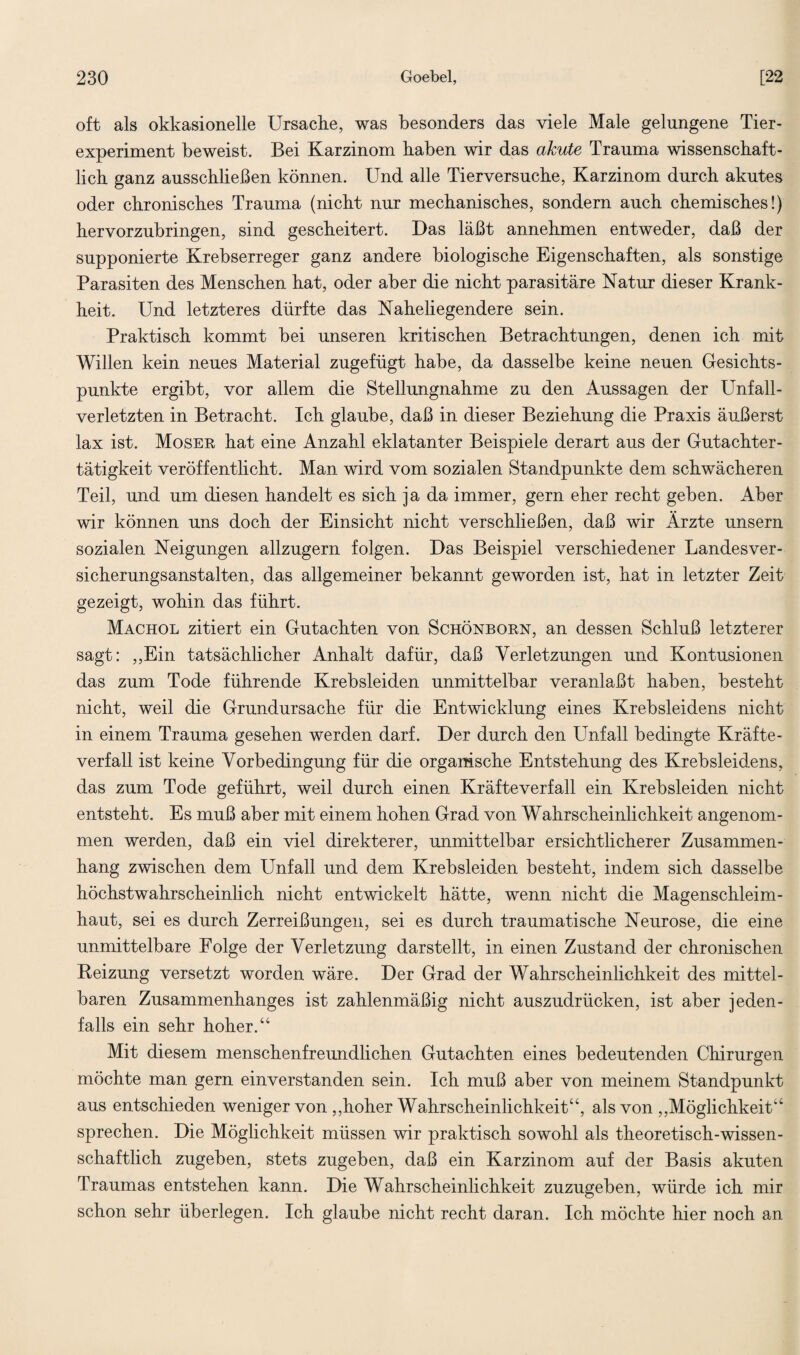 oft als okkasionelle Ursache, was besonders das viele Male gelungene Tier- experiment beweist. Bei Karzinom haben wir das akute Trauma wissenschaft¬ lich ganz ausschließen können. Und alle Tierversuche, Karzinom durch akutes oder chronisches Trauma (nicht nur mechanisches, sondern auch chemisches!) hervorzubringen, sind gescheitert. Das läßt annehmen entweder, daß der supponierte Krebserreger ganz andere biologische Eigenschaften, als sonstige Parasiten des Menschen hat, oder aber die nicht parasitäre Natur dieser Krank¬ heit. Und letzteres dürfte das Naheliegendere sein. Praktisch kommt bei unseren kritischen Betrachtungen, denen ich mit Willen kein neues Material zugefügt habe, da dasselbe keine neuen Gesichts¬ punkte ergibt, vor allem die Stellungnahme zu den Aussagen der Unfall¬ verletzten in Betracht. Ich glaube, daß in dieser Beziehung die Praxis äußerst lax ist. Moser hat eine Anzahl eklatanter Beispiele derart aus der Gutachter¬ tätigkeit veröffentlicht. Man wird vom sozialen Standpunkte dem schwächeren Teil, und um diesen handelt es sich ja da immer, gern eher recht geben. Aber wir können uns doch der Einsicht nicht verschließen, daß wir Ärzte unsern sozialen Neigungen allzugern folgen. Das Beispiel verschiedener Landesver¬ sicherungsanstalten, das allgemeiner bekannt geworden ist, hat in letzter Zeit gezeigt, wohin das führt. Machol zitiert ein Gutachten von Schönborn, an dessen Schluß letzterer sagt: „Ein tatsächlicher Anhalt dafür, daß Verletzungen und Kontusionen das zum Tode führende Krebsleiden unmittelbar veranlaßt haben, besteht nicht, weil die Grundursache für die Entwicklung eines Krebsleidens nicht in einem Trauma gesehen werden darf. Der durch den Unfall bedingte Kräfte¬ verfall ist keine Vorbedingung für die organische Entstehung des Krebsleidens, das zum Tode geführt, weil durch einen Kräfte verfall ein Krebsleiden nicht entsteht. Es muß aber mit einem hohen Grad von Wahrscheinlichkeit angenom¬ men werden, daß ein viel direkterer, unmittelbar ersichtlicherer Zusammen¬ hang zwischen dem Unfall und dem Krebsleiden besteht, indem sich dasselbe höchstwahrscheinlich nicht entwickelt hätte, wenn nicht die Magenschleim¬ haut, sei es durch Zerreißungen, sei es durch traumatische Neurose, die eine unmittelbare Folge der Verletzung darstellt, in einen Zustand der chronischen Reizung versetzt worden wäre. Der Grad der Wahrscheinlichkeit des mittel¬ baren Zusammenhanges ist zahlenmäßig nicht auszudrücken, ist aber jeden¬ falls ein sehr hoher.“ Mit diesem menschenfreundlichen Gutachten eines bedeutenden Chirurgen möchte man gern einverstanden sein. Ich muß aber von meinem Standpunkt aus entschieden weniger von „hoher Wahrscheinlichkeit“, als von „Möglichkeit“ sprechen. Die Möglichkeit müssen wir praktisch sowohl als theoretisch-wissen¬ schaftlich zugeben, stets zugeben, daß ein Karzinom auf der Basis akuten Traumas entstehen kann. Die Wahrscheinlichkeit zuzugeben, würde ich mir schon sehr überlegen. Ich glaube nicht recht daran. Ich möchte hier noch an