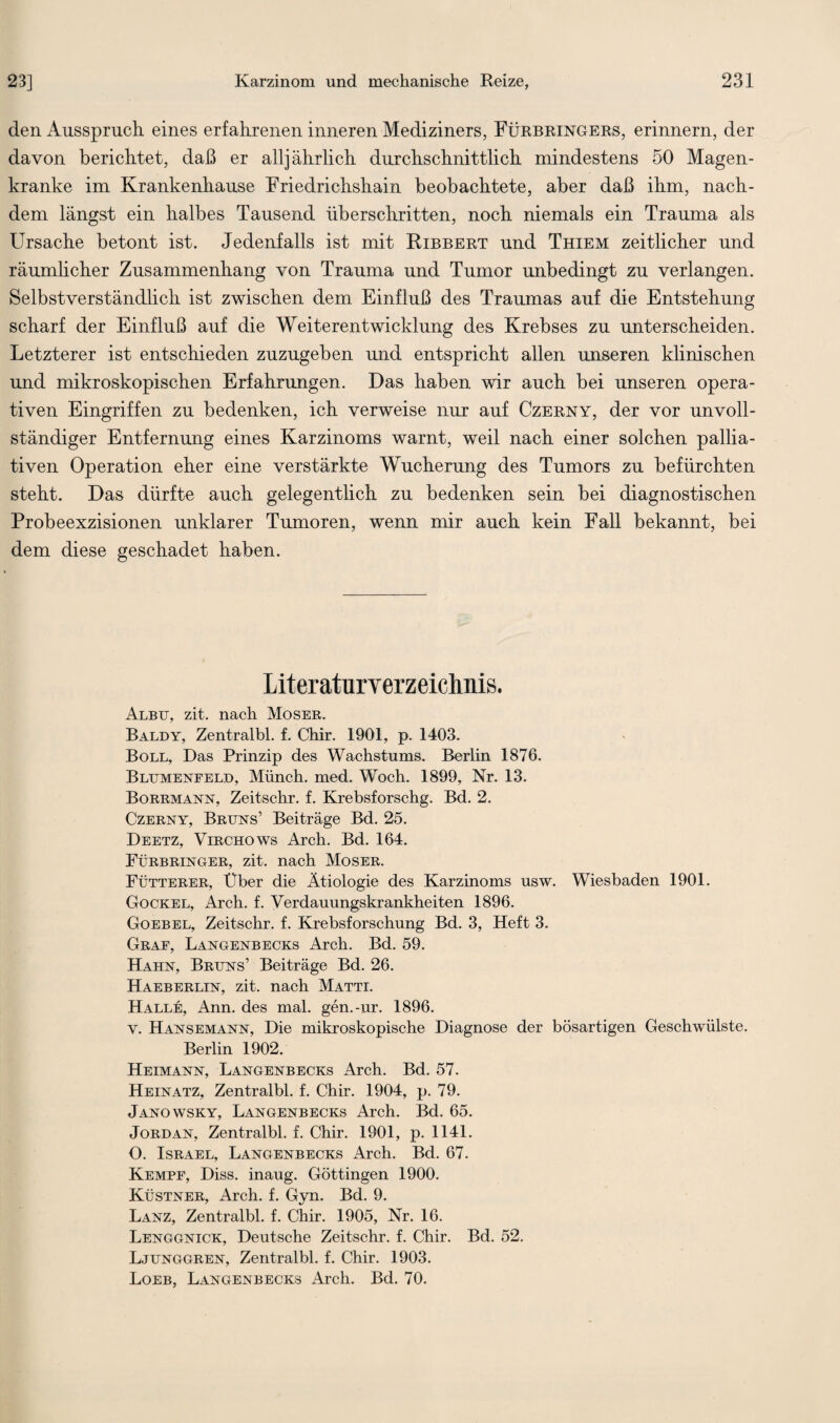 den Ausspruch eines erfahrenen inneren Mediziners, Fürbringers, erinnern, der davon berichtet, daß er alljährlich durchschnittlich mindestens 50 Magen¬ kranke im Krankenhause Friedrichshain beobachtete, aber daß ihm, nach¬ dem längst ein halbes Tausend überschritten, noch niemals ein Trauma als Ursache betont ist. Jedenfalls ist mit Ribbert und Thiem zeitlicher und räumlicher Zusammenhang von Trauma und Tumor unbedingt zu verlangen. Selbstverständlich ist zwischen dem Einfluß des Traumas auf die Entstehung scharf der Einfluß auf die Weiterentwicklung des Krebses zu unterscheiden. Letzterer ist entschieden zuzugeben und entspricht allen unseren klinischen und mikroskopischen Erfahrungen. Das haben wir auch bei unseren opera¬ tiven Eingriffen zu bedenken, ich verweise nur auf Czerny, der vor unvoll¬ ständiger Entfernung eines Karzinoms warnt, weil nach einer solchen pallia¬ tiven Operation eher eine verstärkte Wucherung des Tumors zu befürchten steht. Das dürfte auch gelegentlich zu bedenken sein bei diagnostischen Probeexzisionen unklarer Tumoren, wenn mir auch kein Fall bekannt, bei dem diese geschadet haben. Literaturverzeichnis. Albtt, zit. nach Moser. Baldy, Zentralbl. f. Chir. 1901, p. 1403. Boll, Das Prinzip des Wachstums. Berlin 1876. Blumenfeld, Münch, med. Woch. 1899, Nr. 13. Borrmann, Zeitschr. f. Krebsforschg. Bd. 2. Czerny, Bruns’ Beiträge Bd. 25. Deetz, Virchows Arch. Bd. 164. Fürbringer, zit. nach Moser. Fütterer, Uber die Ätiologie des Karzinoms usw. Wiesbaden 1901. Gockel, Arch. f. Verdauungskrankheiten 1896. Goebel, Zeitschr. f. Krebsforschung Bd. 3, Heft 3. Graf, Langenbecks Arch. Bd. 59. Hahn, Bruns’ Beiträge Bd. 26. Haeberlin, zit. nach Matti. Halle, Ann. des mal. gen.-ur. 1896. v. Hansemann, Die mikroskopische Diagnose der bösartigen Geschwülste. Berlin 1902. Heimann, Langenbecks Arch. Bd. 57. Heinatz, Zentralbl. f. Chir. 1904, p. 79. Janowsky, Langenbecks Arch. Bd. 65. Jordan, Zentralbl. f. Chir. 1901, p. 1141. O. Israel, Langenbecks Arch. Bd. 67. Kempf, Diss. inaug. Göttingen 1900. Küstner, Arch. f. Gyn. Bd. 9. Lanz, Zentralbl. f. Chir. 1905, Nr. 16. Lenggnick, Deutsche Zeitschr. f. Chir. Bd. 52. Ljunggren, Zentralbl. f. Chir. 1903. Loeb, Langenbecks Arch. Bd. 70.