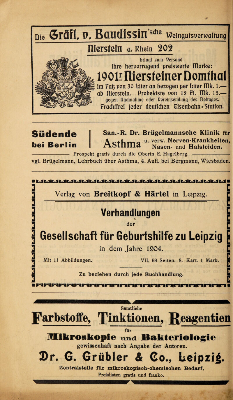 Die grätl, p. Baudissin s*e \Oeingufsperwcilfung üiersfein a. Rhein 202 bringt zum Persand ihre hervorragend preiswerte marke: 190H niersfeiner Domfhal im Faf$ von 30 Liter an bezogen per Liter IIlk. 1.— ab niersfein. Probekiste von 12 Fl. mk. 15.— gegen nachnahme oder Voreinsendung des Betrages. Frachtfrei jeder deutfchen Eisenbahn = Station. SEidende bei Berlin San.-R. Dr. Brügelmannsche Klinik für A u* verw* Nerven-Krankheiten, /AolIlIIld Nasen- und Halsleiden. - Prospekt gratis durch die Oberin E. Hagelberg. - vgl. Brügelmann, Lehrbuch über Asthma, 4. Aufl. bei Bergmann, Wiesbaden. Verlag von Breitkopf & Härtel in Leipzig. Verhandlungen der E E E E E E Gesellschaft für Geburtshilfe zu Leipzig c in dem Jahre 1904. Mit 11 Abbildungen. VII, 98 Seiten. 8. Kart. 1 Mark. Zu beziehen durch jede Buchhandlung. innnnnnnnnnriririnnnnnrinnn ■ E E E E E E Sämtliche Farbstoffe, linktionen, ßeagentien für Mikroskopie und Bakteriologie gewissenhaft nach Angabe der Autoren. Dr. G. Grübler & Co., Leipzig. Zentralsten© für mikroskopisch-chemischen Bedarf. Preislisten gratis und franko.