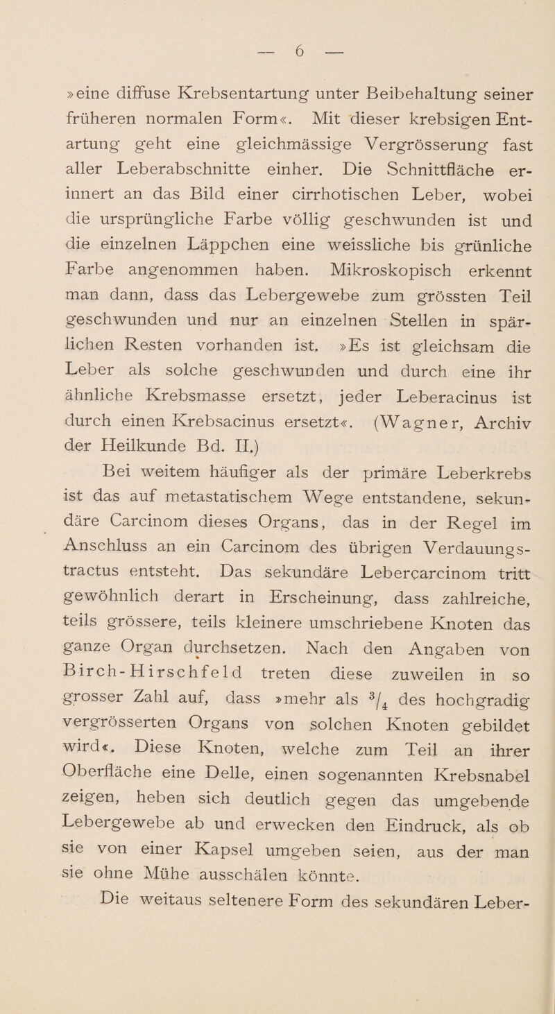 »eine diffuse Krebsentartung unter Beibehaltung seiner früheren normalen Form«. Mit dieser krebsigen Ent¬ artung geht eine gleichmässige Vergrösserung fast aller Leberabschnitte einher. Die Schnittfläche er¬ innert an das Bild einer cirrhotischen Leber, wobei die ursprüngliche Farbe völlig geschwunden ist und die einzelnen Läppchen eine weissliche bis grünliche Farbe angenommen haben. Mikroskopisch erkennt man dann, dass das Lebergewebe zum grössten Teil geschwunden und nur an einzelnen Stellen in spär¬ lichen Resten vorhanden ist. »Es ist gleichsam die Leber als solche geschwunden und durch eine ihr ähnliche Krebsmasse ersetzt, jeder Leberacinus ist durch einen Krebsacinus ersetzt«. (Wagner, Archiv der Heilkunde Bd. II.) Bei weitem häufiger als der primäre Leberkrebs ist das auf metastatischem Wege entstandene, sekun¬ däre Carcinom dieses Organs, das in der Regel im Anschluss an ein Carcinom des übrigen Verdauung s- tractus entsteht. Das sekundäre Lebercarcinom tritt gewöhnlich derart in Erscheinung, dass zahlreiche, teils grössere, teils kleinere umschriebene Knoten das ganze Organ durchsetzen. Nach den Angaben von Birch-Hirschfeld treten diese zuweilen in so grosser Zahl auf, dass »mehr als 3/4 des hochgradig vergrösserten Organs von solchen Knoten gebildet wird«. Diese Knoten, welche zum Teil an ihrer Oberfläche eine Delle, einen sogenannten Krebsnabel zeigen, heben sich deutlich gegen das umgebende Lebergewebe ab und erwecken den Eindruck, als ob sie von einer Kapsel umgeben seien, aus der man sie ohne Mühe ausschälen könnte. Die weitaus seltenere Form des sekundären Leber-