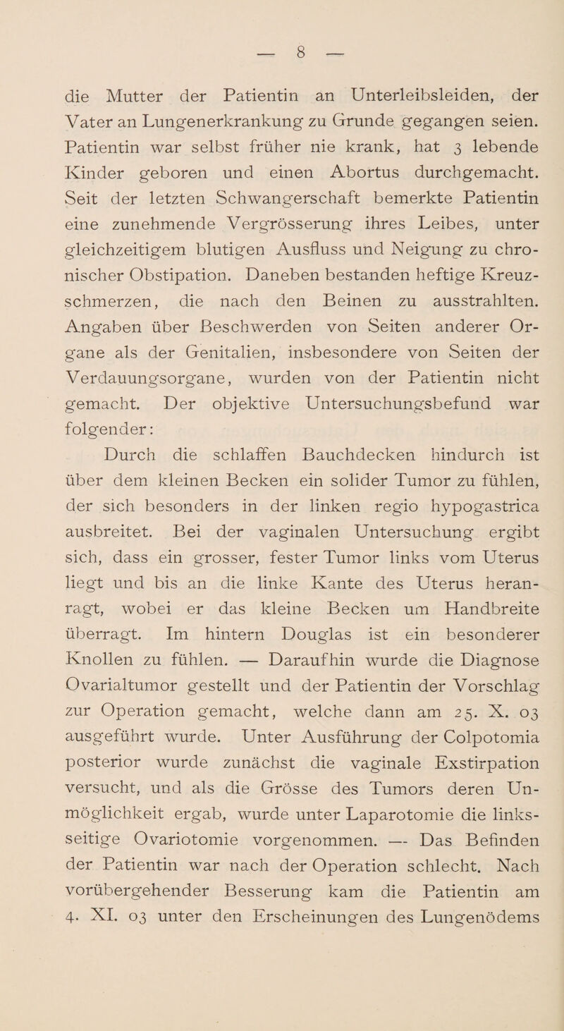 die Mutter der Patientin an Unterleibsleiden, der Vater an Lungenerkrankung zu Grunde gegangen seien. Patientin war selbst früher nie krank, hat 3 lebende Kinder geboren und einen Abortus durchgemacht. Seit der letzten Schwangerschaft bemerkte Patientin eine zunehmende Vergrösserung ihres Leibes, unter gleichzeitigem blutigen Ausfluss und Neigung zu chro¬ nischer Obstipation. Daneben bestanden heftige Kreuz¬ schmerzen, die nach den Beinen zu ausstrahlten. Angaben über Beschwerden von Seiten anderer Or¬ gane als der Genitalien, insbesondere von Seiten der Verdauungsorgane, wurden von der Patientin nicht gemacht. Der objektive Untersuchungsbefund war folgender: Durch die schlaffen Bauchdecken hindurch ist über dem kleinen Becken ein solider Tumor zu fühlen, der sich besonders in der linken regio hypogastrica ausbreitet. Bei der vaginalen Untersuchung ergibt sich, dass ein grosser, fester Tumor links vom Uterus liegt und bis an die linke Kante des Uterus heran¬ ragt, wobei er das kleine Becken um Handbreite überragt. Im hintern Douglas ist ein besonderer Knollen zu fühlen. — Daraufhin wurde die Diagnose Ovarialtumor gestellt und der Patientin der Vorschlag zur Operation gemacht, welche dann am 25. X. 03 ausgeführt wurde. Unter Ausführung der Colpotomia posterior wurde zunächst die vaginale Exstirpation versucht, und als die Grösse des Tumors deren Un¬ möglichkeit ergab, wurde unter Laparotomie die links¬ seitige Ovariotomie vorgenommen. — Das Befinden der Patientin war nach der Operation schlecht. Nach vorübergehender Besserung kam die Patientin am 4. XI. 03 unter den Erscheinungen des Lungenödems