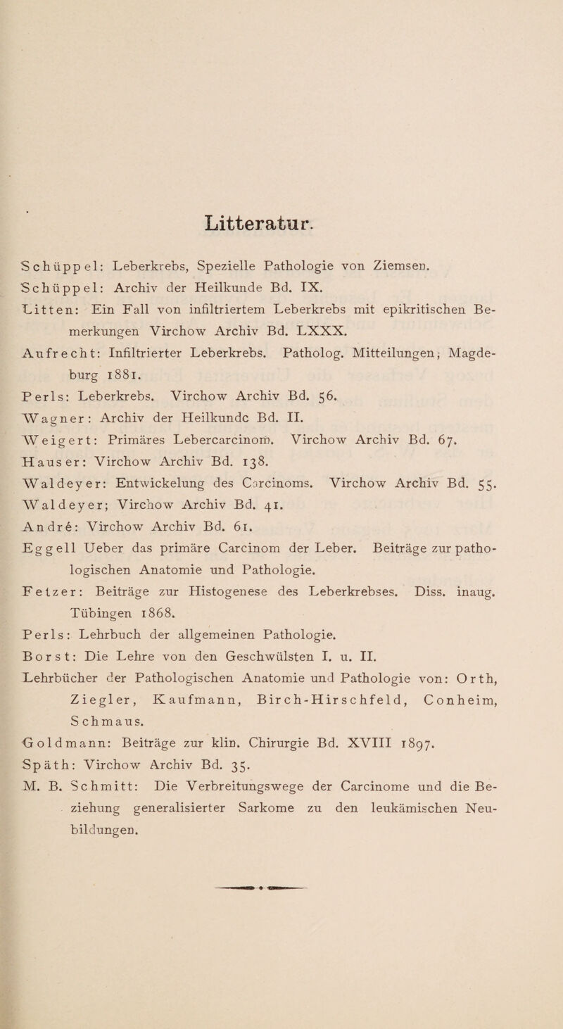 Litteratur. Schüppel: Leberkrebs, Spezielle Pathologie von Ziemsen. Schüppel: Archiv der Heilkunde Bd. IX. Litten: Ein Fall von infiltriertem Leberkrebs mit epikritischen Be¬ merkungen Virchow Archiv Bd. LXXX. Aufrecht: Infiltrierter Leberkrebs. Patholog. Mitteilungen; Magde¬ burg 1881. Perls: Leberkrebs. Virchow Archiv Bd. 56. Wagner: Archiv der Heilkunde Bd. II. Weigert: Primäres Lebercarcinom. Virchow Archiv Bd. 67. H aus er: Virchow Archiv Bd. 138. Waldeyer: Entwickelung des Carcinoms. Virchow Archiv Bd. 55. AValdeyer; Virchow Archiv Bd. 41. Andr6: Virchow Archiv Bd. 61. Eg gell Ueber das primäre Carcinom der Leber. Beiträge zur patho¬ logischen Anatomie und Pathologie. Fetz er: Beiträge zur Histogenese des Leberkrebses. Diss. inaug. Tübingen 1868. Perls: Lehrbuch der allgemeinen Pathologie. Borst: Die Lehre von den Geschwülsten I. u. II. Lehrbücher der Pathologischen Anatomie und Pathologie von: Orth, Ziegler, Kaufmann, Bir ch-Hir schfeld, Conheim, Schmaus. Gold mann: Beiträge zur klin. Chirurgie Bd. XVIII 1897. Späth: Virchow Archiv Bd. 35. M. B. Schmitt: Die Verbreitungswege der Carcinome und die Be¬ ziehung generalisierter Sarkome zu den leukämischen Neu¬ bildungen.