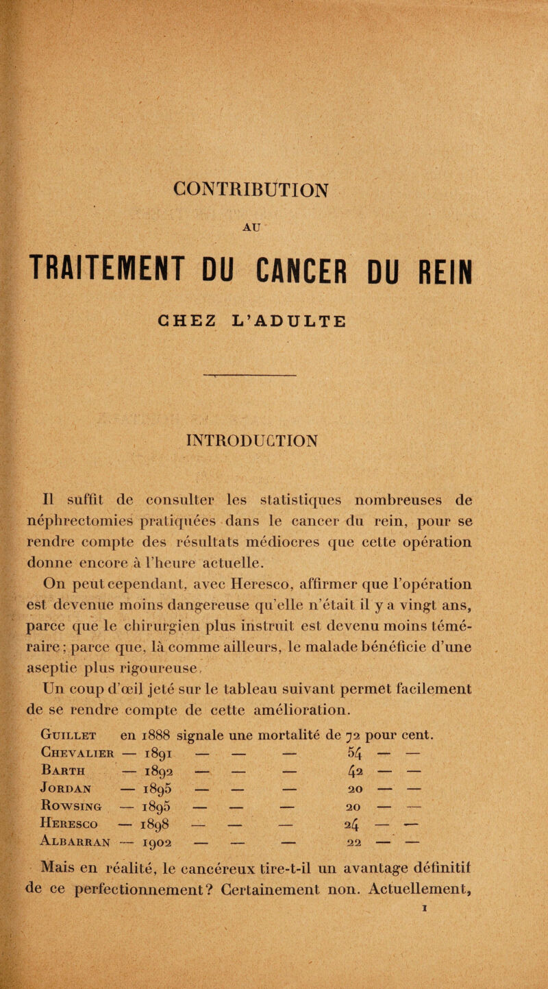 CONTRIBUTION AU TRAITEMENT DU CANCER DU REIN CHEZ L’ADULTE INTRODUCTION Il suffit de consulter les statistiques nombreuses de néphrectomies pratiquées dans le cancer du rein, pour se rendre compte des résultats médiocres que cette opération donne encore à l’heure actuelle. On peut cependant, avec Heresco, affirmer que l’opération est devenue moins dangereuse qu’elle n’était il y a vingt ans, parce que le chirurgien plus instruit est devenu moins témé¬ raire; parce que, là comme ailleurs, le malade bénéficie d’une aseptie plus rigoureuse, Un coup d’œil jeté sur le tableau suivant permet facilement de se rendre compte de cette amélioration. Guillet en 1888 signale une mortalité de 72 pour cent. Chevalier — 1891 Barth — 1892 Jordan — 1895 Rowsing — 1895 Heresco — 1898 Albarran — 1902 54 42 20 20 24 22 Mais en réalité, le cancéreux tire-t-il un avantage définitif de ce perfectionnement? Certainement non. Actuellement,