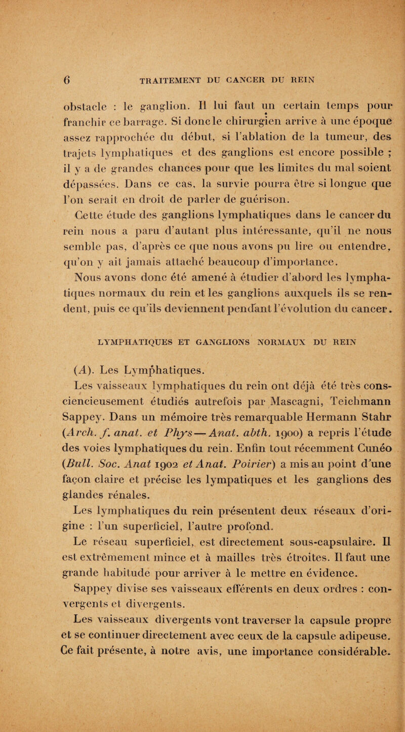 obstacle : le ganglion. Il lui faut un certain temps pour franchir ce barrage. Si donc le chirurgien arrive à une époque assez rapprochée du début, si l’ablation de la tumeur, des trajets lymphatiques et des ganglions est encore possible ; il y a de grandes chances pour que les limites du mal soient dépassées. Dans ce cas, la survie pourra être si longue que l’on serait en droit de parler de guérison. Cette étude des ganglions lymphatiques dans le cancer du rein nous a paru d’autant plus intéressante, qu’il ne nous semble pas, d’après ce que nous avons pu lire ou entendre, qu’on y ait jamais attaché beaucoup d’importance. Nous avons donc été amené à étudier d’abord les lympha- ticpies normaux du rein et les ganglions auxquels ils se ren¬ dent, puis ce qu’ils deviennent pendant l’évolution du cancer. LYMPHATIQUES ET GANGLIONS NORMAUX DU REIN (A). Les Lymphatiques. Les vaisseaux lymphatiques du rein ont déjà été très cons¬ ciencieusement étudiés autrefois par Mascagni, Teichmann Sappey. Dans un mémoire très remarquable Hermann Stahr (Arch. f. anat. et Phys — Anat. abth. 1900) a repris l’étude des voies lymphatiques du rein. Enfin tout récemment Cunéo {Bull. Soc. Anat 1902 et Anat. Poirier) a mis au point d'une façon claire et précise les lympatiques et les ganglions des glandes rénales. Les lymphatiques du rein présentent deux réseaux d’ori¬ gine : l’un superficiel, l’autre profond. Le réseau superficiel, est directement sous-capsulaire. Il est extrêmement mince et à mailles très étroites. Il faut une grande habitude pour arriver à le mettre en évidence. Sappey divise ses vaisseaux efférents en deux ordres : con¬ vergents et divergents. Les vaisseaux divergents vont traverser la capsule propre et se continuer directement avec ceux de la capsule adipeuse. Ce fait présente, à notre avis, une importance considérable.