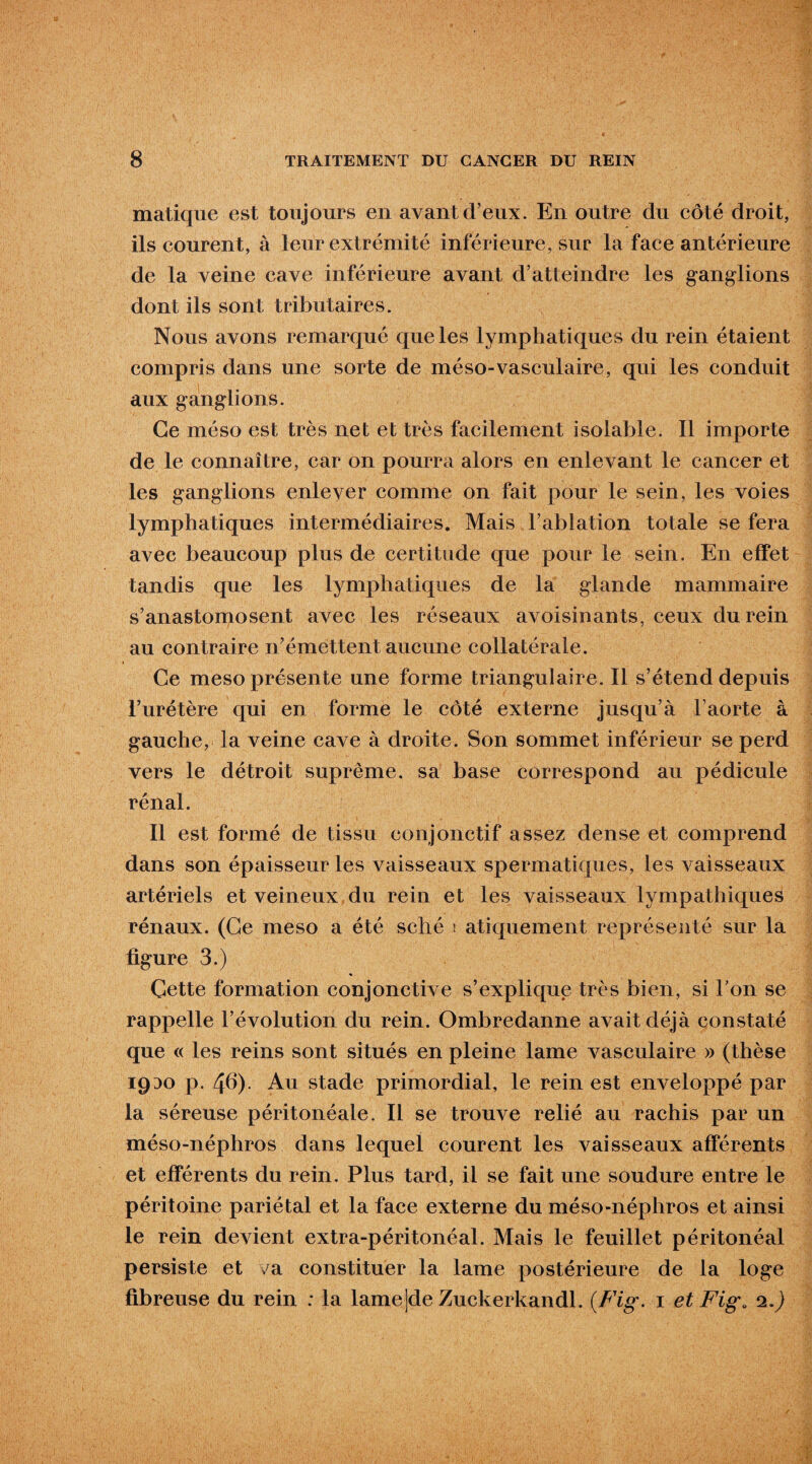 matique est toujours en avant d’eux. En outre du côté droit, ils courent, à leur extrémité inférieure, sur la face antérieure de la veine cave inférieure avant d’atteindre les ganglions dont ils sont tributaires. Nous avons remarqué que les lymphatiques du rein étaient compris dans une sorte de méso-vasculaire, qui les conduit aux ganglions. Ce méso est très net et très facilement isolable. Il importe de le connaître, car on pourra alors en enlevant le cancer et les ganglions enlever comme on fait pour le sein, les voies lymphatiques intermédiaires. Mais l’ablation totale se fera avec beaucoup plus de certitude que pour le sein. En effet tandis que les lymphatiques de la glande mammaire s’anastomosent avec les réseaux avoisinants, ceux du rein au contraire n’émettent aucune collatérale. Ce meso présente une forme triangulaire. Il s’étend depuis l’urétère qui en forme le côté externe jusqu’à l aorte à gauche, la veine cave à droite. Son sommet inférieur se perd vers le détroit suprême, sa base correspond au pédicule rénal. Il est formé de tissu conjonctif assez dense et comprend dans son épaisseur les vaisseaux spermatiques, les vaisseaux artériels et veineux du rein et les vaisseaux lympathiques rénaux. (Ce meso a été sché ! atiquement représenté sur la ligure 3.) Cette formation conjonctive s’explique très bien, si l'on se rappelle l’évolution du rein. Ombredanne avait déjà constaté que « les reins sont situés en pleine lame vasculaire » (thèse 1930 p. 46). Au stade primordial, le rein est enveloppé par la séreuse péritonéale. Il se trouve relié au rachis par un méso-néphros dans lequel courent les vaisseaux afférents et efférents du rein. Plus tard, il se fait une soudure entre le péritoine pariétal et la face externe du méso-néphros et ainsi le rein devient extra-péritonéal. Mais le feuillet péritonéal persiste et va constituer la lame postérieure de la loge fibreuse du rein : la lame]de Zuckerkandl. {Fig. 1 et Fig. 2.)