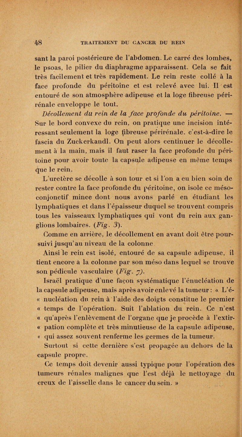 sant la paroi postérieure de l’abdomen. Le carré des lombes, le psoas, le pilier du diaphragme apparaissent. Gela se fait très facilement et très rapidement. Le rein reste collé à la face profonde du péritoine et est relevé avec lui. Il est entouré de son atmosphère adipeuse et la loge fibreuse péri- rénale enveloppe le tout. Décollement du rein de la face profonde du péritoine. — Sur le bord convexe du rein, on pratique une incision inté¬ ressant seulement la loge fibreuse périrénale. c’est-à-dire le fascia du Zuckerkandl. On peut alors centinuer le décolle¬ ment à la main, mais il faut raser la face profonde du péri¬ toine pour avoir toute la capsule adipeuse en même temps que le rein. L’uretère se décolle à son tour et si Ton a eu bien soin de rester contre la face profonde du péritoine, on isole ce méso¬ conjonctif mince dont nous avons parlé en étudiant les lymphatiques et dans l’épaisseur duquel se trouvent compris tous les vaisseaux lymphatiques qui vont du rein aux gan¬ glions lombaires. {Fig. 3). Gomme en arrière, le décollement en avant doit être pour¬ suivi jusqu’au niveau de la colonne Ainsi le rein est isolé, entouré de sa capsule adipeuse, il tient encore à la colonne par son méso dans lequel se trouve son pédicule vasculaire {Fig. y). Israël pratique d’une façon systématique l’énucléation de la capsule adipeuse, mais après avoir enlevé la tumeur : «. L’é- « nucléation du rein à l’aide des doigts constitue le premier « temps de l’opération. Suit l’ablation du rein. Ge n’est « qu’après l’enlèvement de l’organe que je procède à l’extir- « pation complète et très minutieuse de la capsule adipeuse, (( qui assez souvent renferme les germes de la tumeur. Surtout si cette dernière s’est propagée au dehors de la capsule propre. Ge temps doit devenir aussi typique pour l’opération des tumeurs rénales malignes que l’est déjà le nettoyage du creux de l’aisselle dans le cancer du sein. »