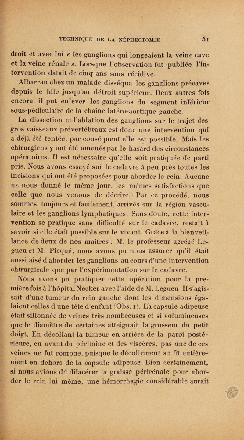 droit et avec lui « les ganglions qui longeaient la veine cave et la veine rénale ». Lorsque l’observation fut publiée l’in¬ tervention datait de cinq ans sans récidive. Albarran chez un malade disséqua les ganglions précaves depuis le hile jusqu’au détroit supérieur. Deux autres fois encore, il put enlever les ganglions du segment inférieur sous-pediculaire de la chaine latéro-aortique gauche. La dissection et l’ablation des ganglions sur le trajet des gros vaisseaux prévertébraux est donc une intervention qui a déjà été tentée, par conséquent elle est possible. Mais les chirurgiens y ont été amenés par le hasard des circonstances opératoires. Il est nécessaire qu’elle soit pratiquée de parti pris. Nous avons essayé sur le cadavre à peu près toutes les incisions qui ont été proposées pour aborder le rein. Aucune ne nous donné le même jour, les mêmes satisfactions que celle que nous venons de décrire. Par ce procédé, nous sommes, toujours et facilement, arrivés sur la région vascu¬ laire et les ganglions lymphatiques. Sans doute, cette inter¬ vention se pratique sans difficulté sur le cadavre, restait à savoir si elle était possible sur le vivant. Grâce à la bienveil¬ lance de deux de nos maîtres : M. le professeur agrégé Le- gueu et M. Picqué, nous avons pu nous assurer qu’il était aussi aisé d’aborder les ganglions au cours d’une intervention chirurgicale que par l’expérimentation sur le cadavre. Nous avons pu pratiquer cette opération pour la pre¬ mière fois à l’hôpital Necker avec l’aide de M. Legueu II s’agis¬ sait d’une tumeur du rein gauche dont les dimensions éga¬ laient celles d’une tête d’enfant (Obs. i). La capsule adipeuse était sillonnée de veines très nombreuses et si volumineuses que le diamètre de certaines atteignait la grosseur du petit doigt. En décollant la tumeur en arrière de la paroi posté¬ rieure, en avant du péritoine et des viscères, pas une de ces veines ne fut rompue, puisque le décollement se fit entière¬ ment en dehors de la capsule adipeuse. Bien certainement, si nous avions dû dilacérer la graisse périrénale pour abor¬ der le rein lui même, une hémorrhagie considérable aurait