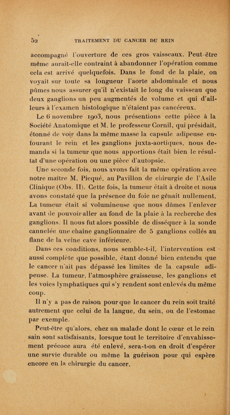 accompagne l’ouverture de ces gros vaisseaux. Peut-être même aurait-elle contraint à abandonner l’opération comme cela est arrivé quelquefois. Dans le fond de la plaie, on voyait sur toute sa longueur l’aorte abdominale et nous pûmes nous assurer qu’il n’existait le long du vaisseau que deux ganglions un peu augmentés de volume et qui d’ail¬ leurs à l’examen histologique n’étaient pas cancéreux. Le 6 novembre 1908, nous présentions cette pièce à la Société Anatomique et M. le professeur Gornil, qui présidait, étonné de voir dans la même masse la capsule adipeuse en¬ tourant le rein et les ganglions juxta-aortiques, nous de¬ manda si la tumeur que nous apportions était bien le résul¬ tat d’une opération ou une pièce d’autopsie. Une seconde fois, nous avons fait la même opération avec notre maître M. Picqué, au Pavillon de chirurgie de l’Asile Clinique (Obs. II). Cette fois, la tumeur était à droite et nous avons constaté que la présence du foie ne gênait nullement. La tumeur était si volumineuse que nous dûmes l’enlever avant de pouvoir aller au fond de la plaie à la recherche des ganglions. Il nous fut alors possible de disséquer à la sonde cannelée une chaîne ganglionnaire de 5 ganglions collés au flanc de la veine cave inférieure. Dans ces conditions, nous semble-t-il, l’intervention est aussi complète que possible, étant donné bien entendu que le cancer n’ait pas dépassé les limites de la capsule adi¬ peuse. La tumeur, l’atmosphère graisseuse, les ganglions et les voies lymphatiques qui s’y rendent sont enlevés du même coup. Il n’y a pas de raison pour que le cancer du rein soit traité autrement que celui de la langue, du sein, ou de l’estomac par exemple. Peut-être qu’alors, chez un malade dont le cœur et le rein sain sont satisfaisants, lorsque tout le territoire d’envahisse¬ ment précoce aura été enlevé, sera-t-on en droit d’espérer une survie durable ou même la guérison pour qui espère encore en la chirurgie du cancer.