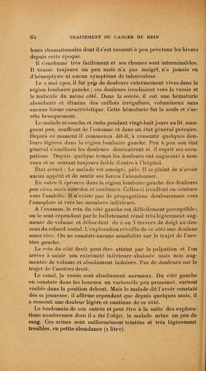 leurs rhumatismales dont il s’est ressenti à peu près tous les hivers depuis cette époque. Il s’enrhume très facilement et ses rhumes sont interminables. Il tousse toujours un peu mais n’a pas maigri, n’a jamais eu d’hémoptysie ni aucun symptôme de tuberculose. Le 2 mai 1902, il fut prj^ de douleurs extrêmement vives dans la région lombaire gauche ; ces douleurs irradiaient vers la vessie et le testicule du même côté. Dans la soirée, il eut une hématurie abondante et élimina des ' caillots irréguliers, volumineux sans aucune forme caractéristique. Cette hématurie fut la seule et s’ar¬ rêta brusquement. Le malade se coucha et resta pendant vingt-huit jours au lit, man¬ geant peu, souffrant de l’estomac et dans un état général précaire. Depuis ce moment il commença dit-il, à ressentir quelques dou¬ leurs légères dans la région lombaire gauche. Peu à peu son état général s’améliora les douleurs diminuèrent et il reprit ses occu¬ pations. Depuis quelque temps les douleurs ont augmenté à nou¬ veau et se sentant toujours faible il entre à l’hôpital. État actuel : Le malade est amaigri, pâle. Il se plaint de n’avoir aucun appétit et de sentir ses forces l’abandonner. En outre il éprouve dans la région lombaire gauche des douleurs peu vives mais sourdes et continues. Celles-ci irradient en ceinture vers l’ombilic. Il n’existe pas de propagations douloureuses vers l’omoplate ni vers les membres inférieurs. A l’examen, le rein du côté gauche est difficilement perceptible ; on le sent cependant par le ballotement rénal très légèrement aug¬ menté de volume et débordant de 2 ou 3 travers de doigt au-des¬ sous du rebord costal. L’exploration réveille de ce côté une douleur assez vive. On ne constate aucune sensibilité sur le trajet de l’ure¬ tère gauche. Le rein du côté droit peut être atteint par la palpation et l’on arrive à saisir son extrémité inférieure abaissée mais non aug¬ mentée de volume et absolument indolore. Pas de douleurs sur le trajet de l’uretère droit. Le canal, la vessie sont absolument normaux. Du côté gauche on constate dans les bourses un varicocèle peu prononcé, surtout visible dans la position debout. Mais le malade dit l’avoir constaté dès sa jeunesse; il affirme cependant que depuis quelques mois, il a ressenti une douleur légère et continue de ce côté. Le lendemain de son entrée et peut être à la suite des explora¬ tions nombreuses dont il a été l’objet, le malade urine un peu de sang. Ges urines sont uniformément teintées et très légèrement troubles, en petite abondance (1 litre).