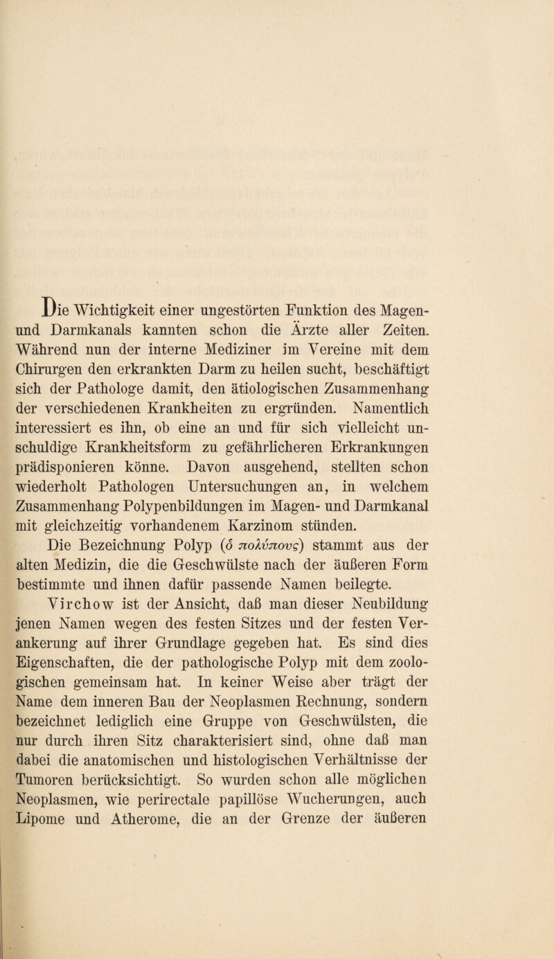 Die Wichtigkeit einer ungestörten Funktion des Magen- und Darmkanals kannten schon die Ärzte aller Zeiten. Während nun der interne Mediziner im Vereine mit dem Chirurgen den erkrankten Darm zu heilen sucht, beschäftigt sich der Pathologe damit, den ätiologischen Zusammenhang der verschiedenen Krankheiten zu ergründen. Namentlich interessiert es ihn, ob eine an und für sich vielleicht un¬ schuldige Krankheitsform zu gefährlicheren Erkrankungen prädisponieren könne. Davon ausgehend, stellten schon wiederholt Pathologen Untersuchungen an, in welchem Zusammenhang Polypenbildungen im Magen- und Darmkanal mit gleichzeitig vorhandenem Karzinom stünden. Die Bezeichnung Polyp (d noXvnovg) stammt aus der alten Medizin, die die Geschwülste nach der äußeren Form bestimmte und ihnen dafür passende Namen beilegte. Virchow ist der Ansicht, daß man dieser Neubildung jenen Namen wegen des festen Sitzes und der festen Ver¬ ankerung auf ihrer Grundlage gegeben hat. Es sind dies Eigenschaften, die der pathologische Polyp mit dem zoolo¬ gischen gemeinsam hat. In keiner Weise aber trägt der Name dem inneren Bau der Neoplasmen Rechnung, sondern bezeichnet lediglich eine Gruppe von Geschwülsten, die nur durch ihren Sitz charakterisiert sind, ohne daß man dabei die anatomischen und histologischen Verhältnisse der Tumoren berücksichtigt. So wurden schon alle möglichen Neoplasmen, wie perirectale papillöse Wucherungen, auch Lipome und Atherome, die an der Grenze der äußeren