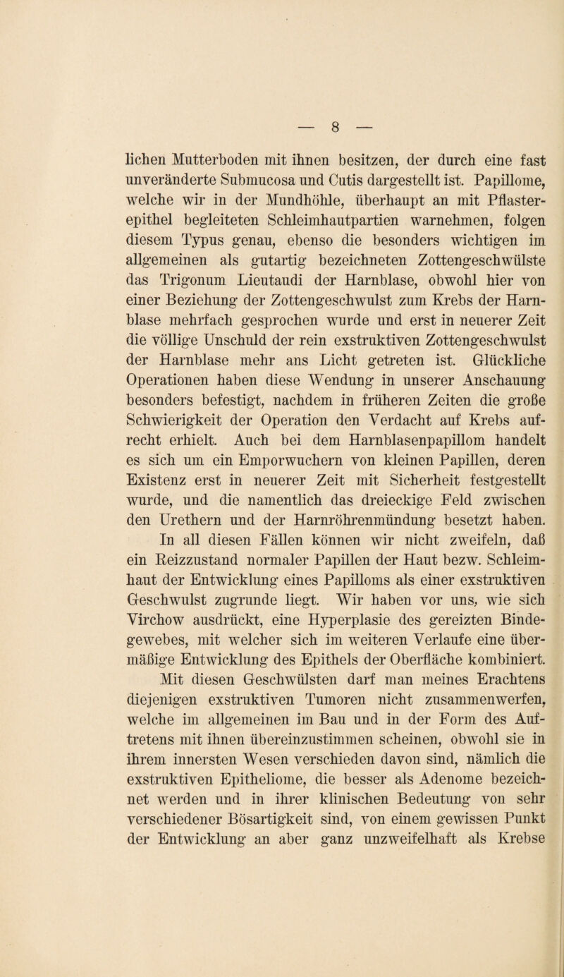 liehen Mutterboden mit ihnen besitzen, der durch eine fast unveränderte Submucosa und Cutis dargestellt ist. Papillome, welche wir in der Mundhöhle, überhaupt an mit Pflaster¬ epithel begleiteten Schleimhautpartien warnehmen, folgen diesem Typus genau, ebenso die besonders wichtigen im allgemeinen als gutartig bezeichneten Zottengeschwülste das Trigonum Lieutaudi der Harnblase, obwohl hier von einer Beziehung der Zottengeschwulst zum Krebs der Harn¬ blase mehrfach gesprochen wurde und erst in neuerer Zeit die völlige Unschuld der rein exstruktiven Zottengeschwulst der Harnblase mehr ans Licht getreten ist. Glückliche Operationen haben diese Wendung in unserer Anschauung besonders befestigt, nachdem in früheren Zeiten die große Schwierigkeit der Operation den Verdacht auf Krebs auf¬ recht erhielt. Auch bei dem Harnblasenpapillom handelt es sich um ein Emporwuchern von kleinen Papillen, deren Existenz erst in neuerer Zeit mit Sicherheit festgestellt wurde, und die namentlich das dreieckige Feld zwischen den Urethern und der Harnröhrenmündung besetzt haben. In all diesen Fällen können wir nicht zweifeln, daß ein Reizzustand normaler Papillen der Haut bezw. Schleim¬ haut der Entwicklung eines Papilloms als einer exstruktiven Geschwulst zugrunde liegt. Wir haben vor uns, wie sich Virchow ausdrückt, eine Hyperplasie des gereizten Binde¬ gewebes, mit welcher sich im weiteren Verlaufe eine über¬ mäßige Entwicklung des Epithels der Oberfläche kombiniert. Mit diesen Geschwülsten darf man meines Erachtens diejenigen exstruktiven Tumoren nicht zusammen werfen, welche im allgemeinen im Bau und in der Form des Auf¬ tretens mit ihnen übereinzustimmen scheinen, obwohl sie in ihrem innersten Wesen verschieden davon sind, nämlich die exstruktiven Epitheliome, die besser als Adenome bezeich¬ net werden und in ihrer klinischen Bedeutung von sehr verschiedener Bösartigkeit sind, von einem gewissen Punkt der Entwicklung an aber ganz unzweifelhaft als Krebse