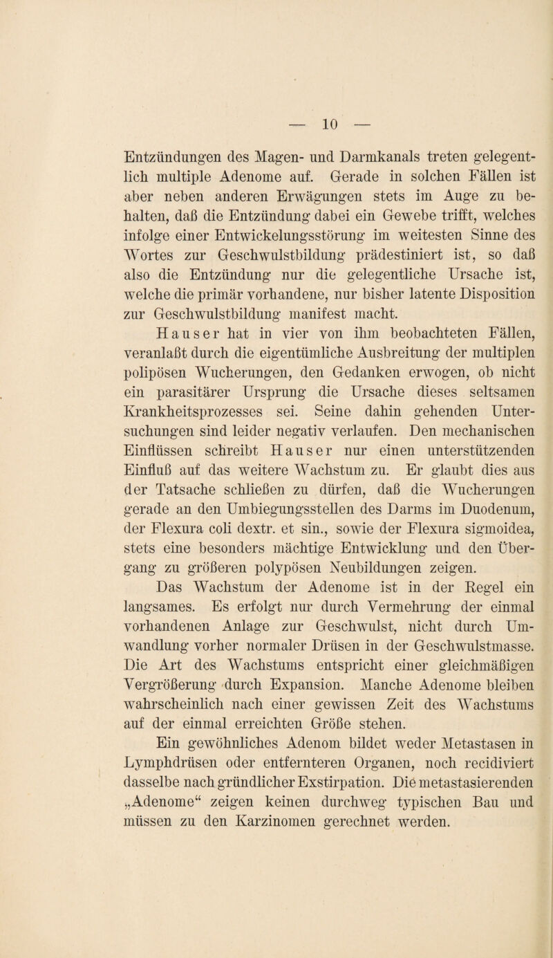 Entzündungen des Magen- und Darmkanals treten gelegent¬ lich multiple Adenome auf. Gerade in solchen Fällen ist aber neben anderen Erwägungen stets im Ange zu be¬ halten, daß die Entzündung dabei ein Gewebe trifft, welches infolge einer Entwickelungsstörung im weitesten Sinne des Wortes zur Geschwulstbildung prädestiniert ist, so daß also die Entzündung nur die gelegentliche Ursache ist, welche die primär vorhandene, nur bisher latente Disposition zur Geschwulstbildung manifest macht. Hauser hat in vier von ihm beobachteten Fällen, veranlaßt durch die eigentümliche Ausbreitung der multiplen polipösen Wucherungen, den Gedanken erwogen, ob nicht ein parasitärer Ursprung die Ursache dieses seltsamen Krankheitsprozesses sei. Seine dahin gehenden Unter¬ suchungen sind leider negativ verlaufen. Den mechanischen Einflüssen schreibt Hauser nur einen unterstützenden Einfluß auf das weitere Wachstum zu. Er glaubt dies aus der Tatsache schließen zu dürfen, daß die Wucherungen gerade an den Umbiegungsstellen des Darms im Duodenum, der Flexura coli dextr. et sin., sowie der Flexura sigmoidea, stets eine besonders mächtige Entwicklung und den Über¬ gang zu größeren polypösen Neubildungen zeigen. Das Wachstum der Adenome ist in der Regel ein langsames. Es erfolgt nur durch Vermehrung der einmal vorhandenen Anlage zur Geschwulst, nicht durch Um¬ wandlung vorher normaler Drüsen in der Geschwulstmasse. Die Art des Wachstums entspricht einer gleichmäßigen Vergrößerung durch Expansion. Manche Adenome bleiben wahrscheinlich nach einer gewissen Zeit des Wachstums auf der einmal erreichten Größe stehen. Ein gewöhnliches Adenom bildet weder Metastasen in Lymphdrüsen oder entfernteren Organen, noch recidiviert dasselbe nach gründlicher Exstirpation. Die metastasierenden „Adenome“ zeigen keinen durchweg typischen Bau und müssen zu den Karzinomen gerechnet werden.