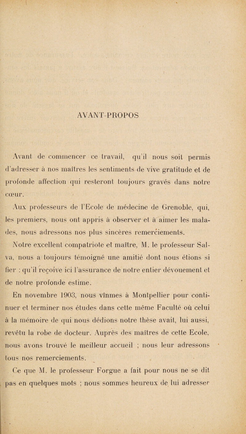 AVANT-PROPOS Avant de commencer ce travail, qu’il nous soit permis d’adresser à nos maîtres les sentiments de vive gratitude et de profonde affection qui resteront toujours gravés dans notre cœur. Aux professeurs de l’Ecole de médecine de Grenoble, qui, les premiers, nous ont appris à observer et à aimer les mala¬ des, nous adressons nos plus sincères remerciements. Notre excellent compatriote et maître, M. le professeur Sal- va, nous a toujours témoigné une amitié dont nous étions si fier : qu’il reçoive ici l’assurance de notre entier dévouement et de notre profonde estime. En novembre 1903, nous vînmes à Montpellier pour conti¬ nuer et terminer nos études dans cette même Faculté où celui à la mémoire de qui nous dédions notre thèse avait, lui aussi, revêtu la robe de docteur. Auprès des maîtres de cette Ecole, nous avons trouvé le meilleur accueil ; nous leur adressons tous nos remerciements. Ce que M. le professeur Forgue a fait pour nous ne se dit pas en quelques mots ; nous sommes heureux de lui adressée