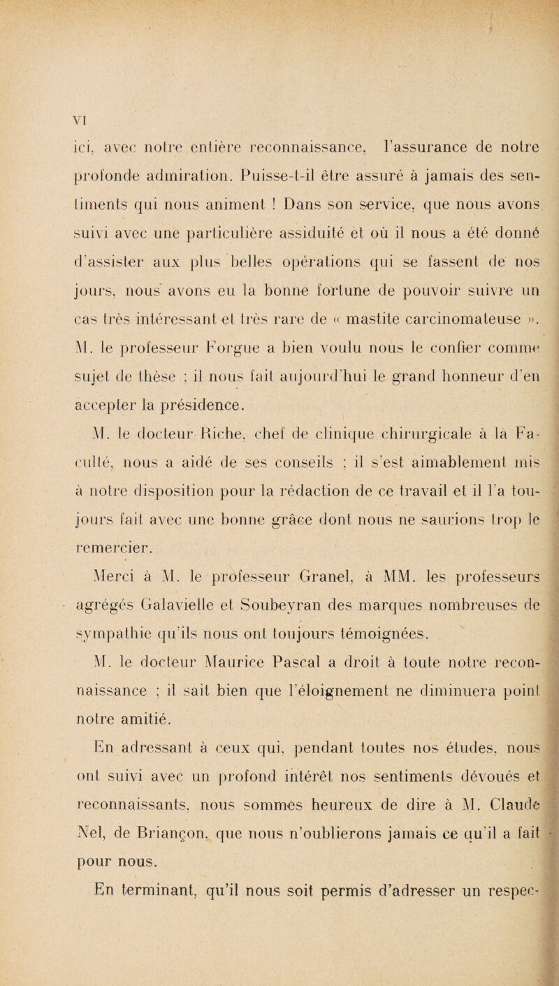 ici, avec notre entière reconnaissance, l’assurance de notre profonde admiration. Puisse-t-il être assuré à jamais des sen¬ timents qui nous animent ! Dans son service, que nous avons suivi avec une particulière assiduité et où il nous a été donné d’assister aux plus belles opérations qui se lassent de nos jours, nous avons eu la bonne fortune de pouvoir suivre un cas très intéressant et très rare de « mastite carcinomateuse ». M. le professeur Forgue a bien voulu nous le confier comme sujet de thèse ; il nous fait aujourd’hui le grand honneur d’en accepter la présidence. M. le docteur Riche, chef de clinique chirurgicale à la Fa¬ culté, nous a aidé de ses conseils ; il s'est aimablement mis à notre disposition pour la rédaction de ce travail et il l’a tou¬ jours fait avec une bonne grâce dont nous ne saurions trop le remercier. Merci à M. le professeur Granel, à MM. les professeurs agrégés Galavielle et Soubeyran des marques nombreuses de sympathie qu’ils nous ont toujours témoignées. M. le docteur Maurice Pascal a droit à toute notre recon¬ naissance ; il sait bien que l’éloignement ne diminuera point notre amitié. En adressant à ceux qui, pendant toutes nos études, nous ont suivi avec un profond intérêt nos sentiments dévoués et reconnaissants, nous sommés heureux de dire à M. Claude Nel, de Briançon, que nous n’oublierons jamais ce qu'il a fait pour nous. En terminant, qu’il nous soit permis d’adresser un respec-