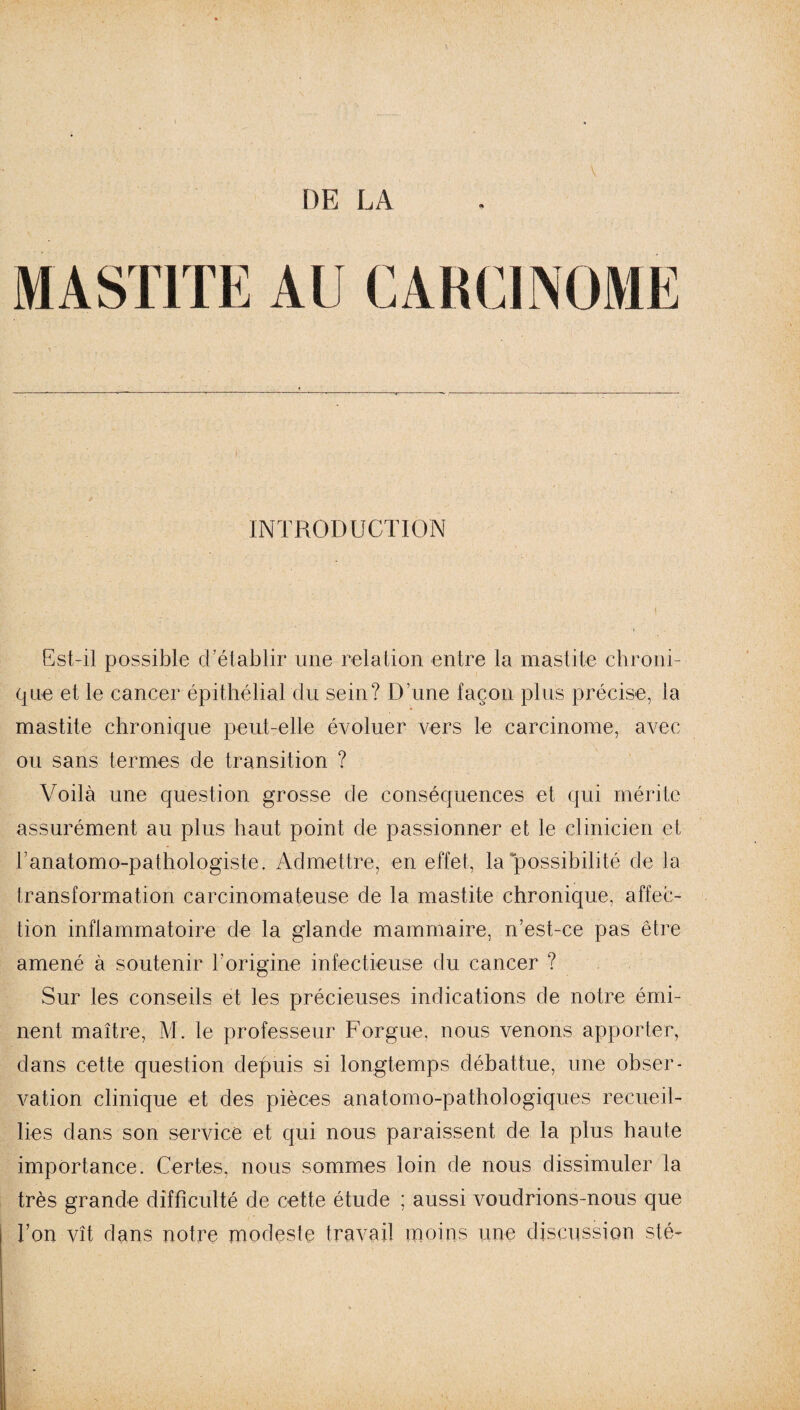 DE LA V MASTITE AU CARCINOME INTRODUCTION Est-il possible d'établir une relation entre la mastite chroni¬ que et le cancer épithélial du sein? D'une façon plus précise, la mastite chronique peut-elle évoluer vers le carcinome, avec ou sans termes de transition ? Voilà une question grosse de conséquences et qui mérite assurément au plus haut point de passionner et le clinicien et l’anatomo-pathologiste. Admettre, en effet, la possibilité de la transformation carcinomateuse de la mastite chronique, affec¬ tion inflammatoire de la glande mammaire, n’est-ce pas être amené à soutenir l’origine infectieuse du cancer ? Sur les conseils et les précieuses indications de notre émi¬ nent maître, M. le professeur Forgue, nous venons apporter, dans cette question depuis si longtemps débattue, une obser¬ vation clinique et des pièces anatomo-pathologiques recueil¬ lies dans son service et qui nous paraissent de la plus haute importance. Certes, nous sommes loin de nous dissimuler la très grande difficulté de cette étude ; aussi voudrions-nous que l’on vît dans notre modeste travail moins une discussion sté-