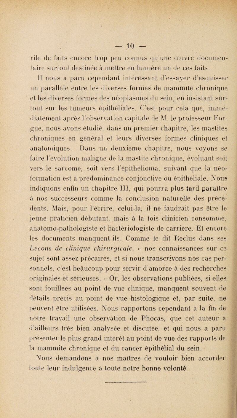 rite de faits encore trop peu connus qu’une œuvre documen¬ taire surtout destinée à mettre en lumière un de ces faits. Il nous a paru cependant intéressant d’essayer d’esquisser un parallèle entre les diverses formes de mammite chronique et les diverses formes des néoplasmes du sein, en insistant sur¬ tout sur les tumeurs épithéliales. C’est pour cela que, immé¬ diatement après l’observation capitale de M. le professeur For- gue, nous avons étudié, dans un premier chapitre, les mastites chroniques en général et leurs diverses formes cliniques et anatomiques. Dans un deuxième chapitre, nous voyons se faire l’évolution maligne de la mastite chronique, évoluant soit vers le sarcome, soit vers l'épithélioma, suivant que la néo- formation est à prédominance conjonctive ou épithéliale. Nous indiquons enfin un chapitre III, qui pourra plus tard paraître à nos successeurs comme la conclusion naturelle des précé¬ dents. Mais, pour l’écrire, celui-là, il ne faudrait pas être le jeune praticien débutant, mais à la fois clinicien consommé, anatomo-pathologiste et bactériologiste de carrière. Et encore les documents manquent-ils. Comme le dit Reclus dans ses Leçons de clinique chirurgicale, « nos connaissances sur ce sujet sont assez précaires, et si nous transcrivons nos cas per¬ sonnels, c’est beaucoup pour servir d’amorce à des recherches originales et sérieuses. » Or, les observations publiées, si elles sont fouillées au point de vue clinique, manquent souvent de détails précis au point de vue histologique et, par suite, ne peuvent être utilisées. Nous rapportons cependant à la fin de notre travail une observation de Phocas, que cet auteur a d’ailleurs très bien analysée et discutée, et qui nous a paru présenter le plus grand intérêt au point de vue des rapports de la mammite chronique et du cancer épithélial du sein. Nous demandons à nos maîtres de vouloir bien accorder toute leur indulgence à toute notre bonne volonté.