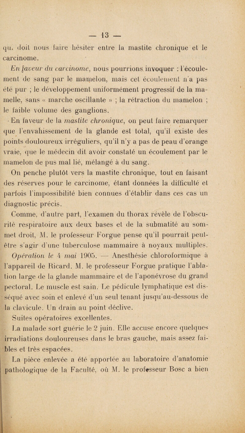 qiL doit nous faire hésiter entre la mastite chronique et le carcinome. En laveur du carcinome, nous pourrions, invoquer : l’écoule¬ ment de sang par le mamelon, mais cet écoulement n'a pas été pur ; le développement uniformément progressif de la ma¬ melle, sans (( marche oscillante » ; la rétraction du mamelon ; le faible volume des ganglions. En faveur de la mastite chronique, on peut faire remarquer j que l’envahissement de la glande est total, qu’il existe des points douloureux irréguliers, qu’il n’y a pas de peau d’orange vraie, que le médecin dit avoir constaté un écoulement par le mamelon de pus mal lié, mélangé à du sang. On penche plutôt vers la mastite chronique, tout en faisant des réserves pour le carcinome, étant données la difficulté et parfois l’impossibilité bien connues d’établir dans ces cas un diagnostic précis. Comme, d’autre part, l’examen du thorax révèle de l’obscu¬ rité respiratoire aux deux bases et de la submatité au som¬ met droit, M. le professeur Forgue pense qu’il pourrait peut- être s’agir d’une tuberculose mammaire à noyaux multiples. Opération le 4 mai 1905. — Anesthésie chloroformique à l’appareil de Ricard. M. le professeur Forgue pratique l’abla¬ tion large de la glande mammaire et de l’aponévrose du grand pectoral. Le muscle est sain. Le pédicule lymphatique est dis¬ séqué avec soin et enlevé d’un seul tenant jusqu’au-dessous de la clavicule. Un drain au point déclive. Suites opératoires excellentes. La malade sort guérie le 2 juin. Elle accuse encore quelques irradiations douloureuses dans le bras gauche, mais assez fai¬ bles et très espacées. La pièce enlevée a été apportée au laboratoire d’anatomie pathologique de la Faculté, où M. le professeur Bosc a bien