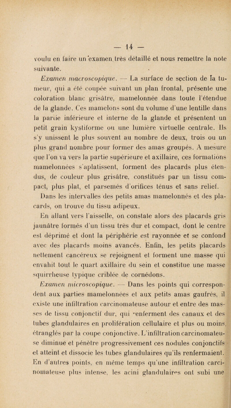 voulu en faire un examen très détaillé et nous remettre la note suivante. Examen macroscopique. — La surface de section de la tu- meur, qui a été coupée suivant un plan frontal, présente une coloration blanc grisâtre, mamelonnée dans toute l'étendue de la glande. Ces mamelons sont du volume d'une lentille dans la partie inférieure et interne de la glande et présentent un petit grain kystiforme ou une lumière virtuelle centrale. Ils s’y unissent le plus souvent au nombre de deux, trois ou un plus grand nombre pour former des amas groupés. A mesure que l’on va vers la partie supérieure et axillaire, ces formations mamelonnées s’aplatissent, forment des placards plus éten¬ dus, de couleur plus grisâtre, constitués par un tissu com¬ pact, plus plat, et parsemés d’orifices ténus et sans relief. Dans les intervalles des petits amas mamelonnés et des pla¬ cards, on trouve du tissu adipeux. En allant vers l’aisselle, on constate alors des placards gris jaunâtre formés d’un tissu très dur et compact, dont le centre est déprimé et dont la périphérie est rayonnée et se confond avec des placards moins avancés. Enfin, les petits placards nettement cancéreux se rejoignent et forment une masse qui envahit tout le quart axillaire du sein et constitue une masse squirrheuse typique criblée de comédons. Examen microscopique. — Dans les points qui correspon¬ dent aux parties mamelonnées et aux petits amas gaufrés, il existe une infiltration carcinomateuse autour et entre des mas¬ ses de tissu conjonctif dur, qui ^enferment des canaux et des tubes glandulaires en prolifération cellulaire et plus ou moins, étranglés par la coupe conjonctive. L’infiltration carcinomateu¬ se diminue et pénètre progressivement ces nodules conjonctifs et atteint et dissocie les tubes glandulaires qu’ils renfermaient. En d’autres points, en même temps qu’une infiltration carci¬ nomateuse plus intense, les acini glandulaires ont subi une