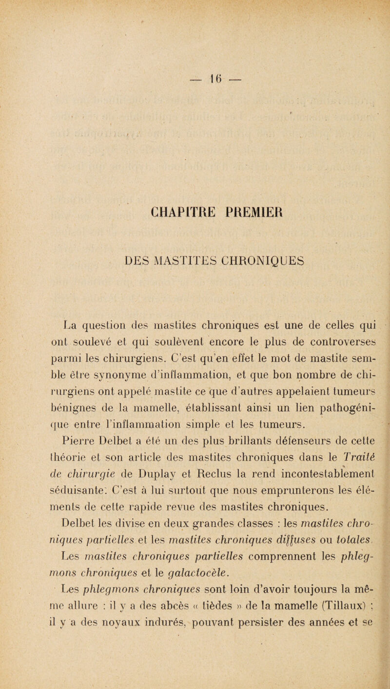 CHAPITRE PREMIER DES MASTITES CHRONIQUES La question des mastites chroniques est une de celles qui ont soulevé et qui soulèvent encore le plus de controverses parmi les chirurgiens. C’est qu’en effet le mot de mastite sem¬ ble être synonyme d’inflammation, et que bon nombre de chi¬ rurgiens ont appelé mastite ce que d’autres appelaient tumeurs bénignes de la mamelle, établissant ainsi un lien pathogéni¬ que entre rinflammation simple et les tumeurs. Pierre Delbet a été un des plus brillants défenseurs de cette théorie et son article des mastites chroniques dans le Traité > de chirurgie de Duplay et Reclus la rend incontestablement séduisante'. C’est à lui surtout que nous emprunterons les élé¬ ments de cette rapide revue des mastites chroniques. Delbet les divise en deux grandes classes : les mastites chro¬ niques partielles et les mastites chroniques diffuses ou totales. Les mastites chroniques partielles comprennent les phleg¬ mons chroniques et le galactocèle. Les phlegmons chroniques sont loin d’avoir toujours la mê¬ me allure : il y a des abcès « tièdes » de la mamelle (Tillaux) ; il y a des noyaux indurés, pouvant persister des années et se
