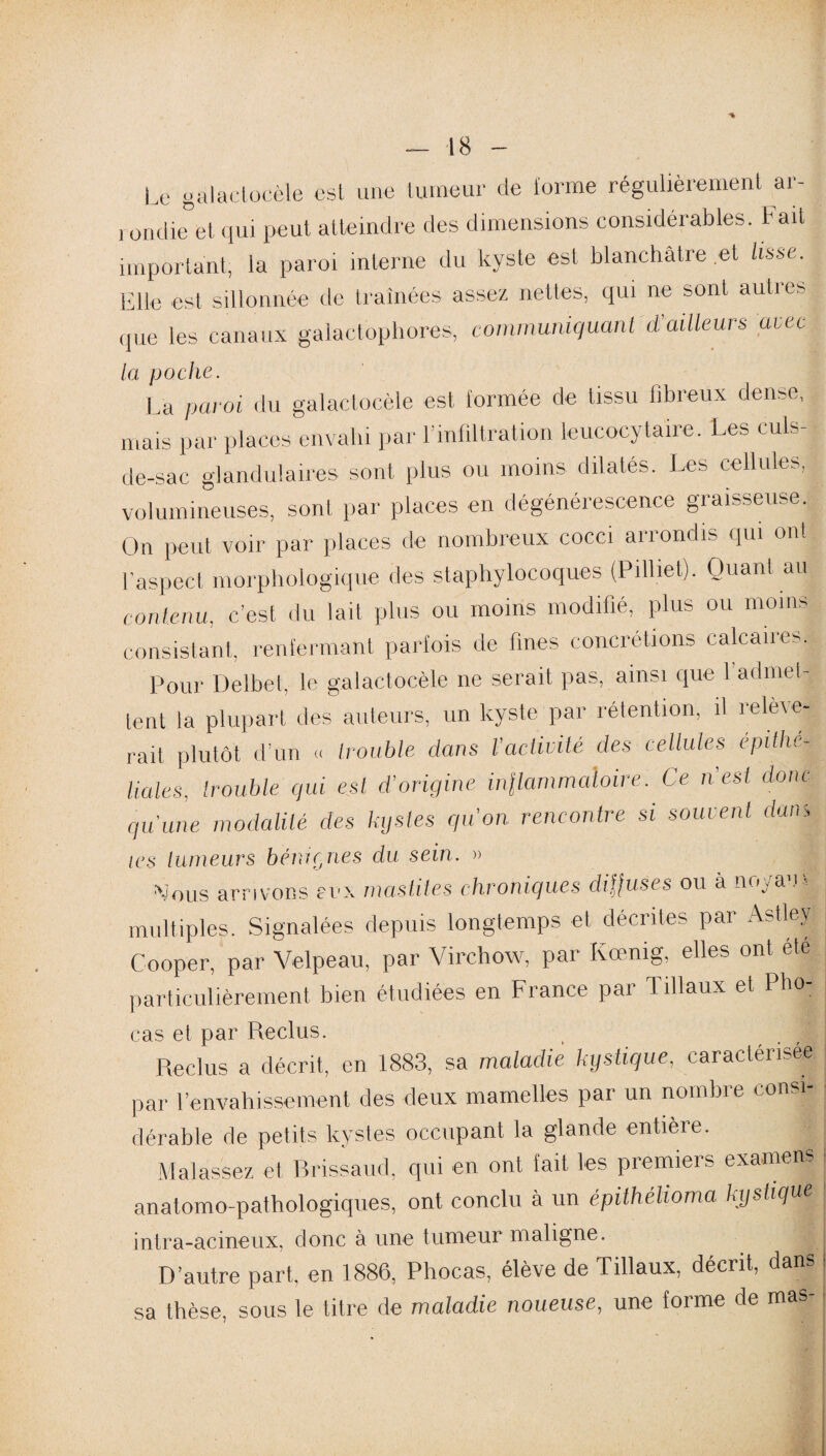 Le galactocèle est une tumeur de forme régulièrement ar¬ rondie et qui peut atteindre des dimensions considérables. Fait important, la paroi interne du kyste est blanchâtre et lisse. Elle est sillonnée de traînées assez nettes, qui ne sont autics que les canaux galactophores, communiquant d'ailleurs uiec la poche. La paroi du galactocèle est formée de tissu fibreux dense, mais par places envahi par l’infiltration leucocytaire. Les culs- de-sac glandulaires sont plus ou moins dilatés. Les cellules, volumineuses, sont par places en dégénérescence graisseuse. On peut voir par places de nombreux cocci arrondis qui ont l’aspect morphologique des staphylocoques (Pilliel). Quant au contenu, c’est du lait plus ou moins modifié, plus ou moins consistant, renfermant parfois de fines concrétions calcaires. Pour Delbet, le galactocèle ne serait pas, ainsi que 1 admet¬ tent la plupart des auteurs, un kyste par rétention, il ielè\e- rait plutôt d’un « trouble dans l’activité des cellules epithé¬ liales, trouble qui est d’origine inilammaloire. Ce n'est donc qu'une modalité clés kystes qu'on rencontre si souvent dam /es tumeurs bénignes du sein. » Nous arrivons eux mastites chroniques diffuses ou à noyau » multiples. Signalées depuis longtemps et décrites par Astlev Gooper, par Velpeau, par Virchow, par Kœnig, elles ont ete particulièrement bien étudiées en France par Tillaux et Pho- cas et par Reclus. Reclus a décrit, en 1883, sa maladie kystique, caractérisée par l’envahissement des deux mamelles pai un nombie pon¬ dérable de petits kystes occupant la glande entière. Malassez et Brissaud, qui en ont lait les premiers examens anatomo-pathologiques, ont conclu à un épithélioma kystique intra-acineux, donc à une tumeur maligne. D’autre part, en 1886, Phocas, élève de Tillaux, décrit, dans J sa thèse, sous le titre de maladie noueuse, une forme de maâ