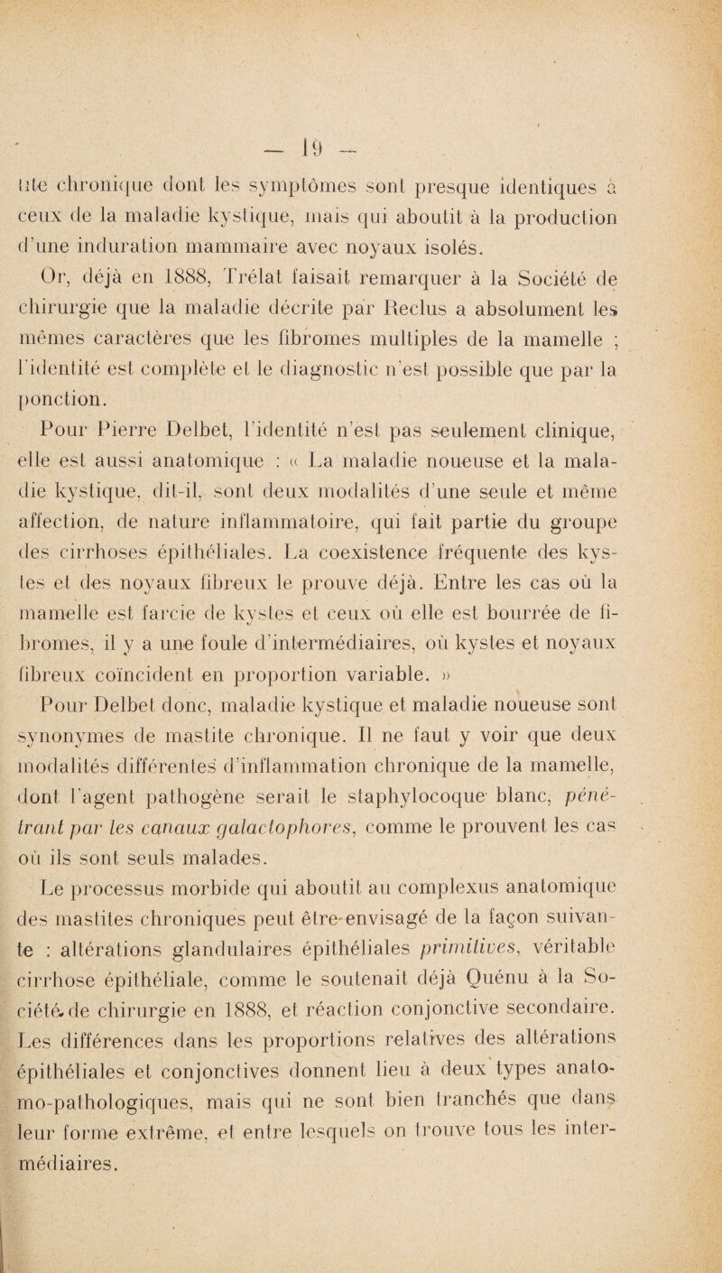 I - 19 - lite chronique dont les symptômes sont presque identiques à ceux de la maladie kystique, mais qui aboutit à la production d’une induration mammaire avec noyaux isolés. Or, déjà en 1888, Trélat faisait remarquer à la Société de chirurgie que la maladie décrite par Reclus a absolument les mêmes caractères que les fibromes multiples de la mamelle ; l’identité est complète et le diagnostic n’est possible que par la ponction. Pour Pierre Delbet, l’identité n’est pas seulement clinique, elle est aussi anatomique : « La maladie noueuse et la mala¬ die kystique, dit-il, sont deux modalités d’une seule et même affection, de nature inflammatoire, qui fait partie du groupe des cirrhoses épithéliales. La coexistence fréquente des kys¬ tes et des noyaux fibreux le prouve déjà. Entre les cas où la mamelle est farcie de kystes et ceux où elle est bourrée de fi¬ bromes, il y a une foule cf intermédiaires, où kystes et noyaux fibreux coïncident en proportion variable. » Pour Delbet donc, maladie kystique et maladie noueuse sont synonymes de mastite chronique. Il ne faut y voir que deux modalités différentes d’inflammation chronique de la mamelle, dont l'agent pathogène serait le staphylocoque- blanc, péné¬ trant par les canaux galactophores, comme le prouvent les cas où ils sont seuls malades. Le processus morbide qui aboutit au complexus anatomique des mastites chroniques peut être-envisagé de la façon suivan¬ te : altérations glandulaires épithéliales primitives, véritable cirrhose épithéliale, comme le soutenait déjà Quénu à la So¬ ciété, de chirurgie en 1888, et réaction conjonctive secondaire. Les différences dans les proportions relatives des altérations épithéliales et conjonctives donnent lieu à deux types anato¬ mo-pathologiques, mais qui ne sont bien tranchés que dans leur forme extrême, et entre lesquels on trouve tous les inter¬ médiaires.