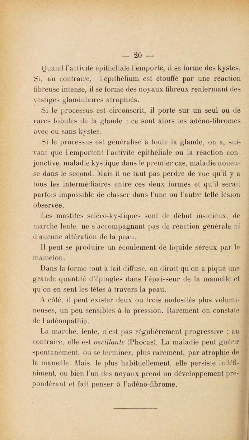 y uand l'activité épithéliale remporte, il se forme des kystes. Si, au contraire, l’épithélium est étouffé par une réaction fibreuse intense, il se forme des noyaux fibreux renfermant des vestiges glandulaires atrophiés. Si le processus est circonscrit, il porte sur un seul ou de rares lobules de la glande : ce sont alors les adéno-fibromes avec ou sans kystes. Si le processus est généralisé à toute la glande, on a, sui¬ vant que remportent ractivité épithéliale ou la réaction con¬ jonctive, maladie kystique dans le premier cas, maladie noueu¬ se dans le second. Mais il ne faut pas perdre de vue qu'il y a tous les intermédiaires entre ces deux formes et qu’il serait parfois impossible de classer dans l’une ou l’autre telle lésion observée. Les mastites scïéro-kystiques sont de début insidieux, de marche lente, ne s’accompagnant pas de réaction générale ni d’aucune altération de la peau. Il peut se produire un écoulement de liquide séreux par le mamelon. Dans la forme tout à fait diffuse, on dirait qu’on a piqué une grande quantité d’épingles dans l’épaisseur de la mamelle et qu’on en sent les têtes à travers la peau. A côté, il peut exister deux ou trois nodosités plus volumi¬ neuses, un peu sensibles à la pression. Rarement on constate de l’adénopathie. La marche, lente, n’est pas régulièrement progressive ; au contraire, elle est oscillante (Phocas). La maladie peut guérir spontanément, ou se terminer, plus rarement, par atrophie de la mamelle. Mais, le plus habituellement, elle persiste indéfi¬ niment, ou bien l’un des noyaux prend un développement pré¬ pondérant et fait penser à l’adéno-fibrome.