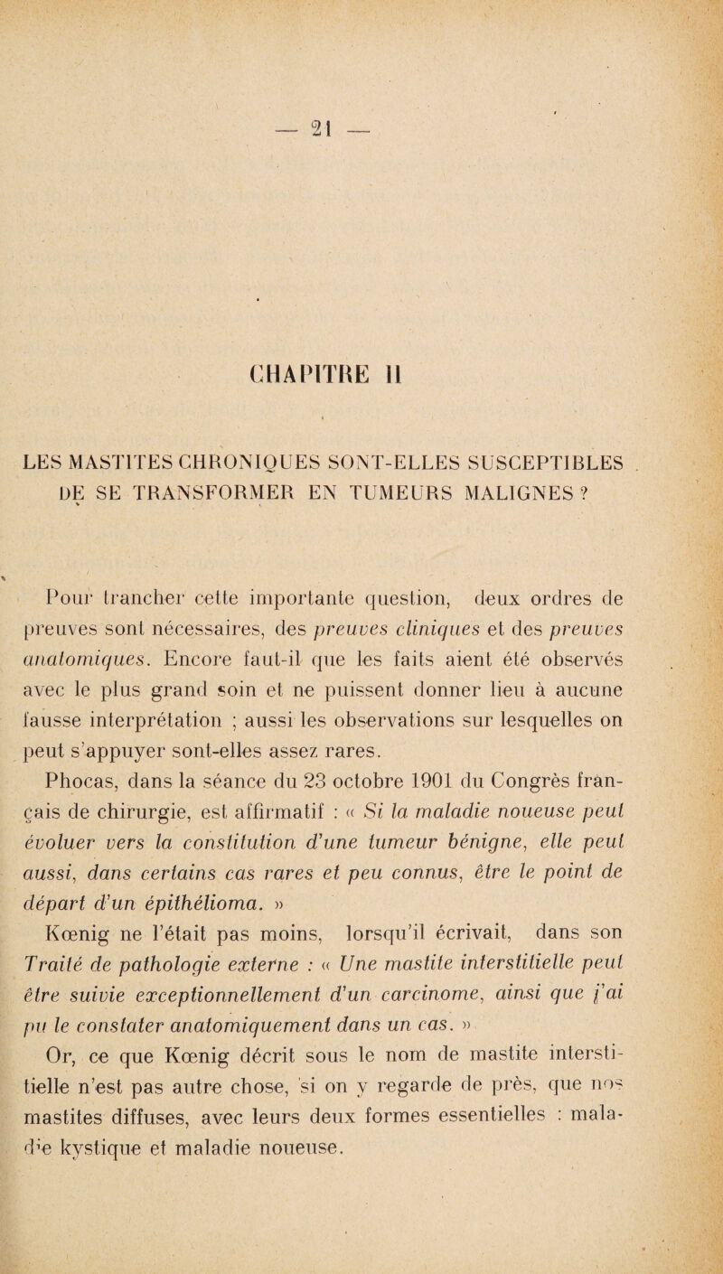 LES MASTITES CHRONIQUES SONT-ELLES SUSCEPTIBLES DE SE TRANSFORMER EN TUMEURS MALIGNES? V « Pour trancher cette importante question, deux ordres de preuves sont nécessaires, des preuves cliniques et des preuves anatomiques. Encore faut-il que les faits aient été observés avec le plus grand soin et ne puissent donner lieu à aucune fausse interprétation ; aussi les observations sur lesquelles on peut s'appuyer sont-elles assez rares. Phocas, dans la séance du 23 octobre 1901 du Congrès fran¬ çais de chirurgie, est affirmatif : « Si la maladie noueuse peut évoluer vers la constitution d'une tumeur bénigne, elle peut aussi, dans certains cas rares et peu connus, être le point de départ d'un épithélioma. » Kœnig ne l’était pas moins, lorsqu'il écrivait, dans son Traité de pathologie externe : « Une mastite interstitielle peut être suivie exceptionnellement d'un carcinome, ainsi que fai pu le constater anatomiquement dans un cas. » Or, ce que Kœnig décrit sous le nom de mastite intersti¬ tielle n’est pas autre chose, si on y regarde de près, que nos mastites diffuses, avec leurs deux formes essentielles : mala¬ die kystique et maladie noueuse.