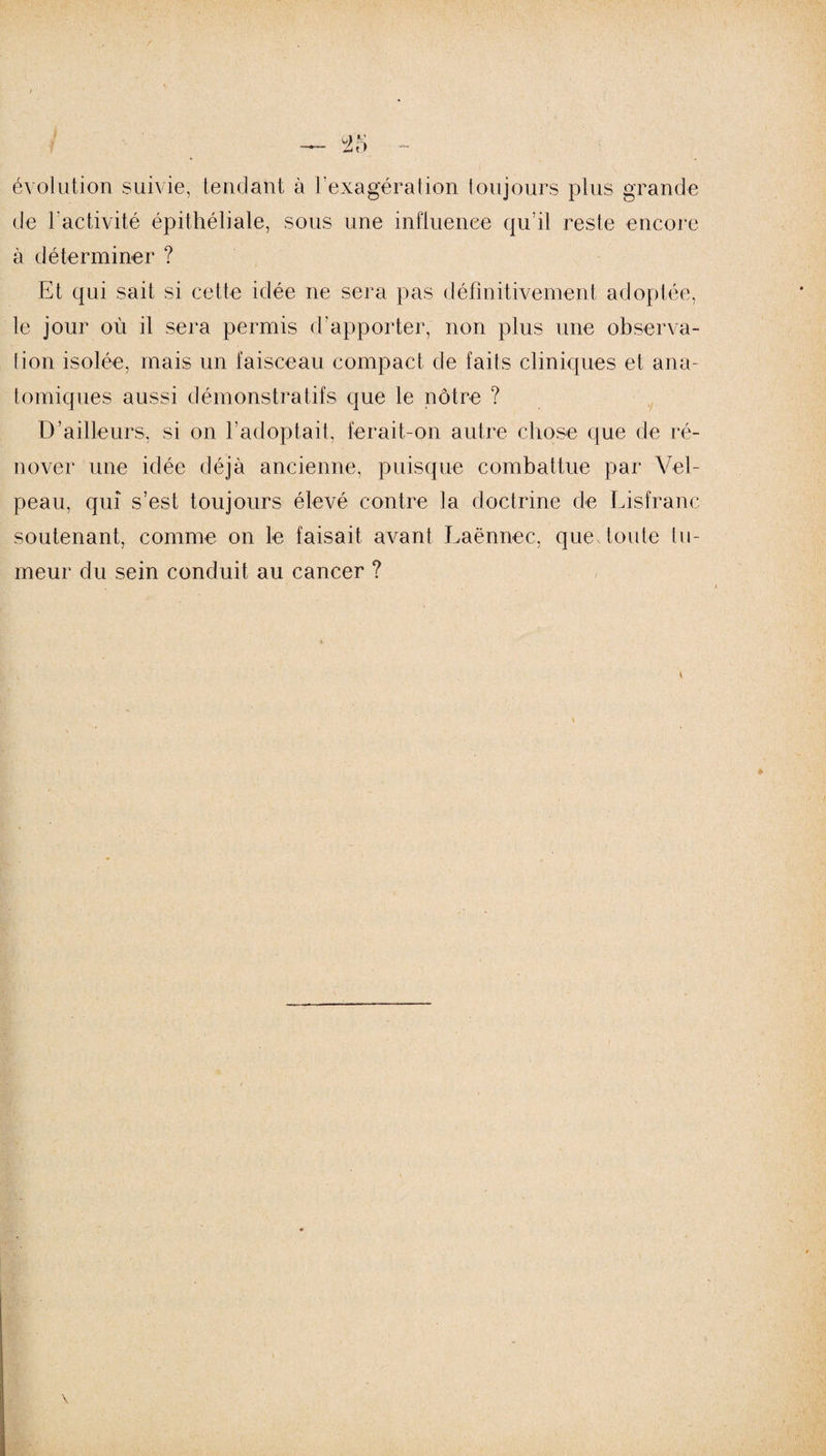 évolution suivie, tendant à l’exagération toujours plus grande de 1 activité épithéliale, sous une influence qu’il reste encore à déterminer ? Et qui sait si cette idée ne sera pas définitivement adoptée, le jour où il sera permis d’apporter, non plus une observa¬ tion isolée, mais un faisceau compact de faits cliniques et ana¬ tomiques aussi démonstratifs que le nôtre ? D’ailleurs, si on l'adoptait, ferait-on autre chose que de ré¬ nover une idée déjà ancienne, puisque combattue par Vel¬ peau, qui s’est toujours élevé contre la doctrine de Lisfranc soutenant, comme on le faisait avant Laënnec, que toute tu¬ meur du sein conduit au cancer ? v