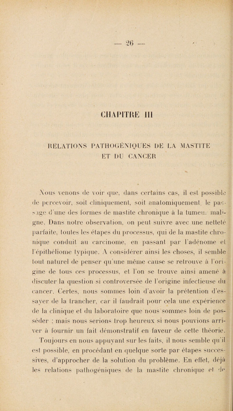 RELATIONS PATHOGÉNIQUES DE LA MASTITE ET DU CANCER Nous venons de voir que, clans certains cas, il est possible de percevoir, soit cliniquement, soit anatomiquement le pas¬ sage d'une des formes de mastite chronique à la tumeur mali¬ gne. Dans notre observation, on peut suivre avec une netteté parfaite, toutes les étapes du processus, qui de la mastite chro¬ nique conduit au carcinome, en passant par l’adénome et Tépithéliome typique. A considérer ainsi les choses, il semble tout naturel de penser qu’une même cause se retrouve à l’ori¬ gine de tous ces processus, et Ton se trouve ainsi amené à discuter la question si controversée de l’origine infectieuse du cancer. Certes, nous sommes loin d’avoir la prétention d’es¬ sayer de la trancher, car il faudrait pour cela une expérience de la clinique et du laboratoire que nous sommes loin de pos¬ séder ; mais nous serions trop heureux si nous pouvions arri¬ ver à fournir un fait démonstratif en faveur de cette théorie. Toujours en nous appuyant sur les faits, il nous semble qu’il est possible, en procédant en quelque sorte par étapes succes¬ sives, d’approcher de la solution du problème. En effet, déjà les relations pathogéniques de la mastite chronique et de