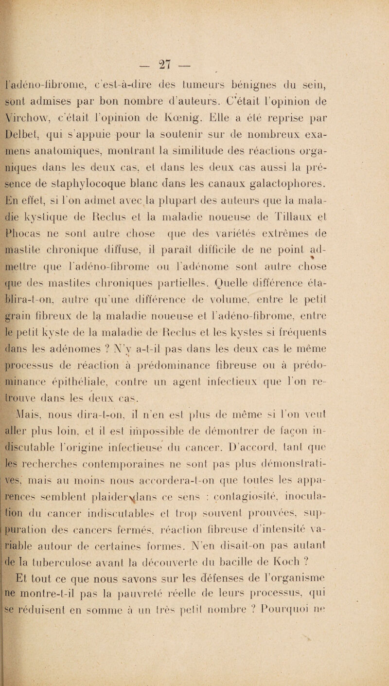 l’adéno-fibrome, c’est-à-dire des tumeurs bénignes du sein, sont admises par bon nombre d’auteurs. C’était l’opinion de Virchow, c’était, l’opinion de Kœnig. Elle a été reprise par Delbet, qui s'appuie pour la soutenir sur de nombreux exa¬ mens anatomiques, montrant la similitude des réactions orga¬ niques dans les deux cas, et dans les deux cas aussi la pré¬ sence de staphylocoque blanc dans les canaux galactophores. En effet, si l'on admet avec la plupart des auteurs que la mala¬ die kystique de Reclus et la maladie noueuse de Tillaux et Pliocas ne sont autre chose que des variétés extrêmes de mastite chronique diffuse, il paraît difficile de ne point ad¬ mettre que l’adéno-fibrome ou l'adénome sont autre chose que des mastites chroniques partielles. Quelle différence éta¬ blira-t-on, autre qu'une différence de volume, entre le petit grain fibreux de la maladie noueuse et l'adéno-fibrome, entre le petit kyste de la maladie de Reclus et les kystes si fréquents dans les adénomes ? N’y a-t-il pas dans les deux cas le même processus de réaction à prédominance fibreuse ou à prédo¬ minance épithéliale, contre un agent infectieux que l'on re- Bmr1 . r trouve dans les deux cas. Mais, nous dira-t-on, il n’en est plus de même si l'on veut aller plus loin, et il est impossible de démontrer de façon in- discutable l’origine infectieuse du cancer. D’accord, tant que les recherches contemporaines ne sont pas plus démonstrati¬ ves, mais au moins nous accordera-t-on que toutes les appa¬ rences semblent plaider\dans ce sens : contagiosité, inocula¬ tion du cancer indiscutables et trop souvent prouvées, sup¬ puration des cancers fermés, réaction fibreuse d’intensité va¬ riable autour de certaines formes. N'en disait-on pas autant de la tuberculose avant la découverte du bacille de Koch ? Et tout ce que nous savons sur les défenses de f organisme ne montre-t-il pas la pauvreté réelle de leurs processus, qui se réduisent en somme à un très petit nombre ? Pourquoi ne