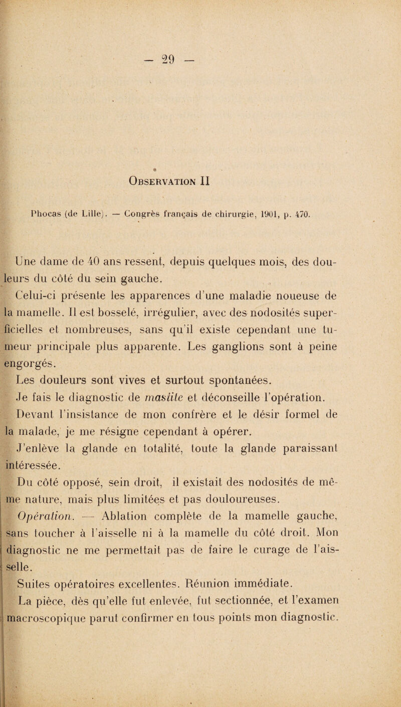 (' » Observation II Phocas (de Lille). — Congrès français de chirurgie, 1901, p. 470. Une clame de 40 ans ressent, depuis quelques mois, des dou¬ leurs du côté du sein gauche. Celui-ci présente les apparences d’une maladie noueuse de la mamelle. Il est bosselé, irrégulier, avec des nodosités super¬ ficielles et nombreuses, sans qu'il existe cependant une tu¬ meur principale plus apparente. Les ganglions sont à peine engorgés. Les douleurs sont vives et surtout spontanées. Je fais le diagnostic de mastite et déconseille l’opération. Devant l’insistance de mon confrère et le désir formel de la malade, je me résigne cependant à opérer. J’enlève la glande en totalité, toute la glande paraissant intéressée. Du côté opposé, sein droit, il existait des nodosités de mê¬ me nature, mais plus limitées et pas douloureuses. Opération. •— Ablation complète de la mamelle gauche, sans toucher à l'aisselle ni à la mamelle du côté droit. Mon diagnostic ne me permettait pas de faire le curage de l’ais- i selle. Suites opératoires excellentes. Réunion immédiate. La pièce, dès qu’elle fut enlevée, fut sectionnée, et l’examen macroscopique parut confirmer en tous points mon diagnostic.