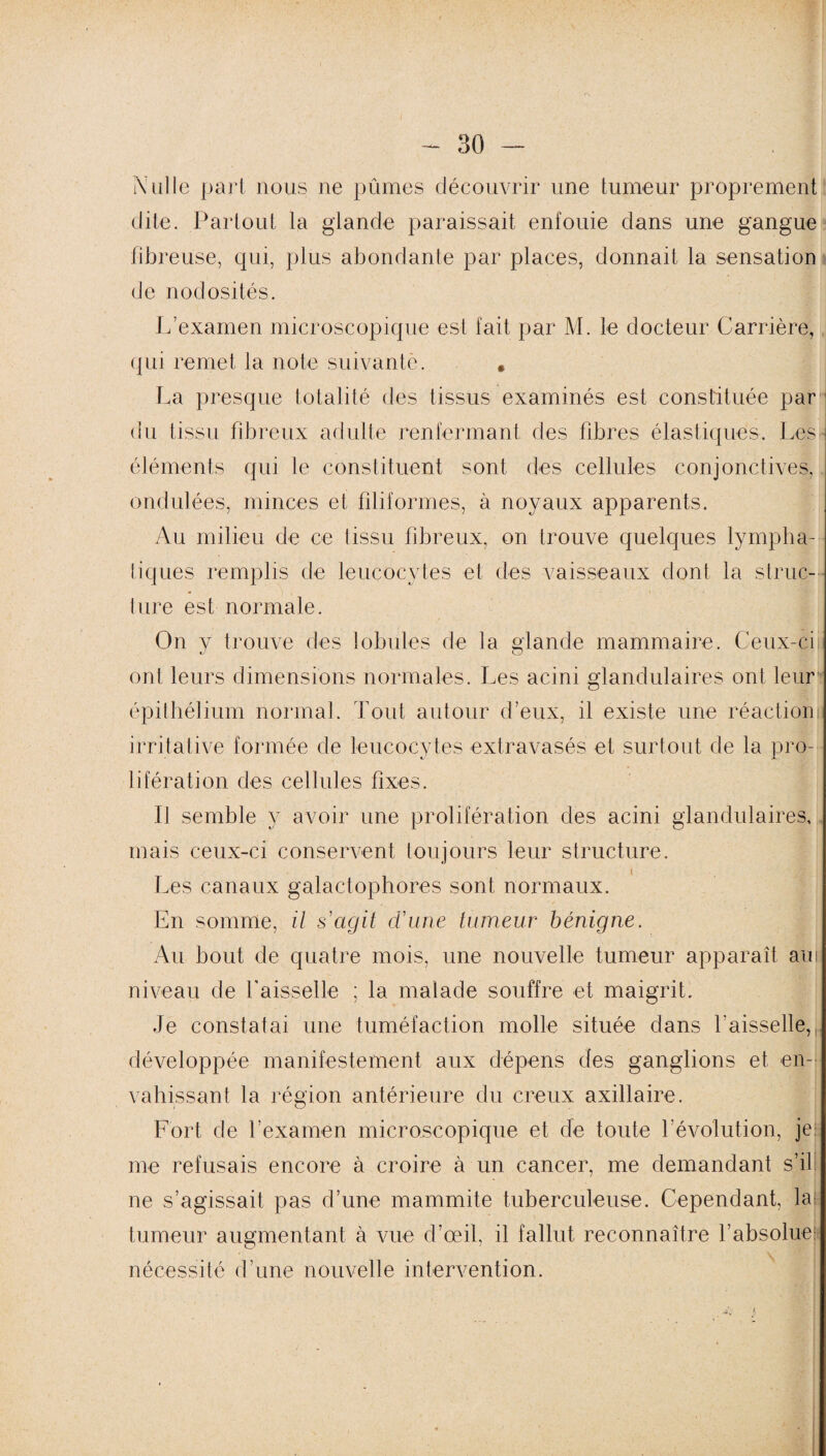 Nulle part nous ne pûmes découvrir une tumeur proprement dite. Partout la glande paraissait enfouie dans une gangue fibreuse, qui, plus abondante par places, donnait la sensation de nodosités. L’examen microscopique est fait par M. le docteur Carrière, qui remet la note suivante. # La presque totalité des tissus examinés est constituée par du tissu fibreux adulte renfermant des fibres élastiques. Les- éléments qui le constituent sont des cellules conjonctives,. ondulées, minces et filiformes, à noyaux apparents. Au milieu de ce tissu fibreux, on trouve quelques lympha¬ tiques remplis de leucocytes et des vaisseaux dont la struc¬ ture est normale. On y trouve des lobules de la glande mammaire. Ceux-ci ont leurs dimensions normales. Les acini glandulaires ont leur épithélium normal. Tout autour d’eux, il existe une réaction; irritative formée de leucocytes extravasés et surtout de la pro¬ lifération des cellules fixes. Il semble y avoir une prolifération des acini glandulaires, mais ceux-ci conservent toujours leur structure. Les canaux galactophores sont normaux. En somme, il s'agit d’une tumeur bénigne. Au bout de quatre mois, une nouvelle tumeur apparaît air niveau de faisselle ; la malade souffre et maigrit. Je constatai une tuméfaction molle située dans faisselle,,, développée manifestement aux dépens des ganglions et en¬ vahissant la région antérieure du creux axillaire. Fort de l’examen microscopique et de toute févolution, je me refusais encore à croire à un cancer, me demandant s’il ne s’agissait pas d’une mammite tuberculeuse. Cependant, la tumeur augmentant à vue d’œil, il fallut reconnaître l’absolue nécessité d'une nouvelle intervention.