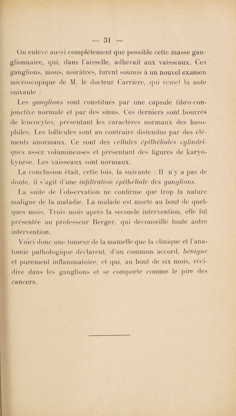 On enlève aussi complètement que possible cette masse gan¬ glionnaire, qui, dans l’aisselle, adhérait aux vaisseaux. Ces ganglions, mous, noirâtres, furent soumis à un nouvel examen microscopique de M. le docteur Carrière, qui remet la note , r\ suivante : Les ganglions sont constitués par une capsule fibro-con- jonctive normale et par des sinus. Ces derniers sont bourrés de leucocytes, présentant les caractères normaux des baso¬ philes. Les follicules sont au contraire distendus par des élé¬ ments anormaux. Ce sont des cellules épithéliales cylindri¬ ques assez volumineuses et présentant des figures de karyo- kvnèse. Les vaisseaux sont normaux. f La conclusion était, cette fois, la suivante : Il n’y a pas de doute, il s’agit d'une inlillration épithéliale des ganglions. La suite de l’observation ne confirme que trop la nature maligne de la maladie. La malade est, morte au bout de quel¬ ques mois. Trois mois après la seconde intervention, elle fut présentée au professeur Berger, qui déconseille toute autre intervention. Voici donc une tumeur de la mamelle que la clinique et l’ana¬ tomie pathologique déclarent, d’un commun accord, bénigne et purement inflammatoire, et qui, au bout de six mois, réci¬ dive dans les ganglions et se comporte comme le pire des cancers.