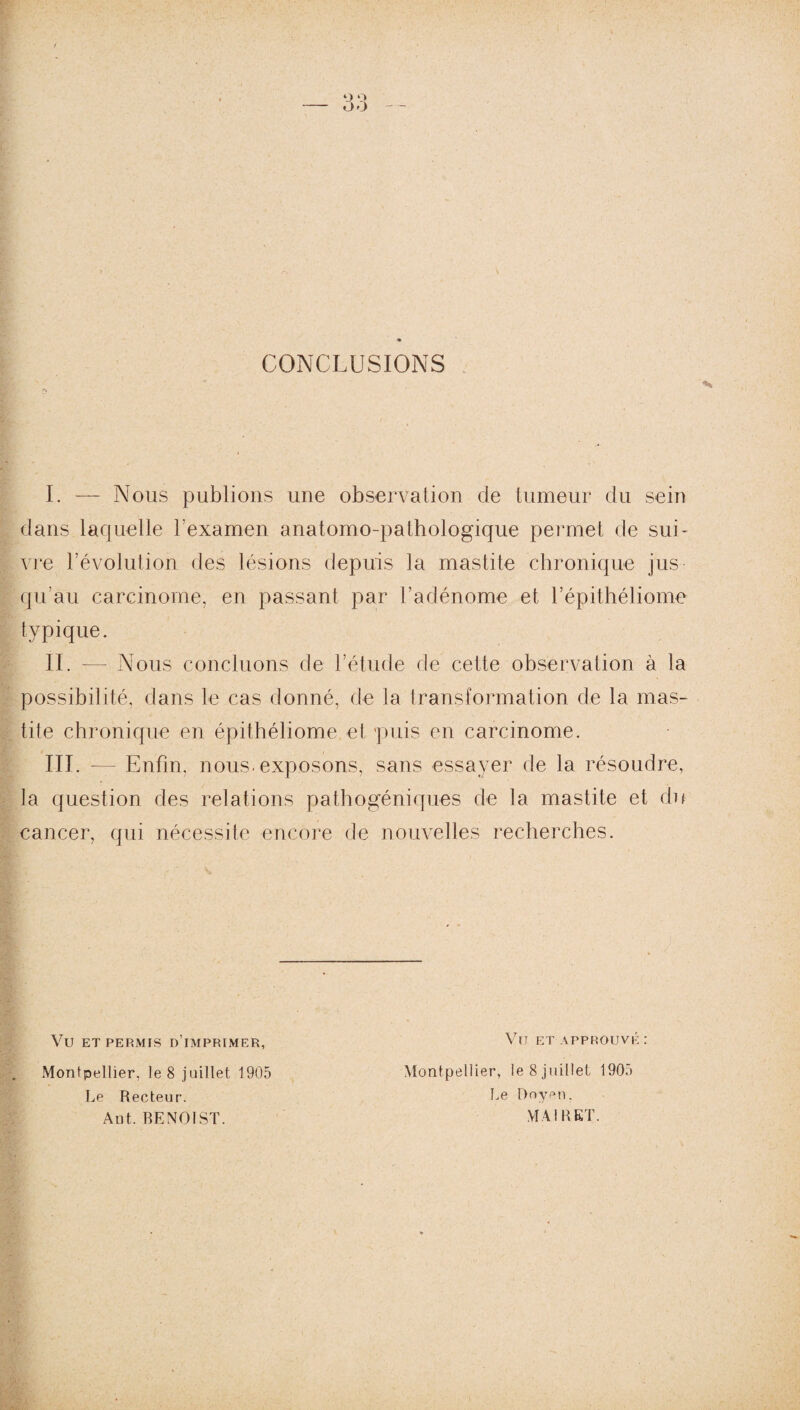 CONCLUSIONS I. — Nous publions une observation de tumeur du sein dans laquelle l’examen anatomo-pathologique permet de sui¬ vre révolution des lésions depuis la mastite chronique jus qu’au carcinome, en passant par l’adénome et l’épithéliome typique. ÎI. — Nous concluons de l’étude de cette observation à la possibilité, dans le cas donné, de la transformation de la mas¬ tite chronique en épithéliome et puis en carcinome. III. — Enfin, nous, exposons, sans essayer de la résoudre, la question des relations pathogéniques de la mastite et du cancer, qui nécessite encore de nouvelles recherches. Vü ET PERMIS D’IMPRIMER, VïJ ET APPROUVÉ : Montpellier, le 8 juillet 1905 Montpellier, le 8 juillet 1905 Le Recteur. Le Doyen. Aut. BENOIST. MAI R ET.