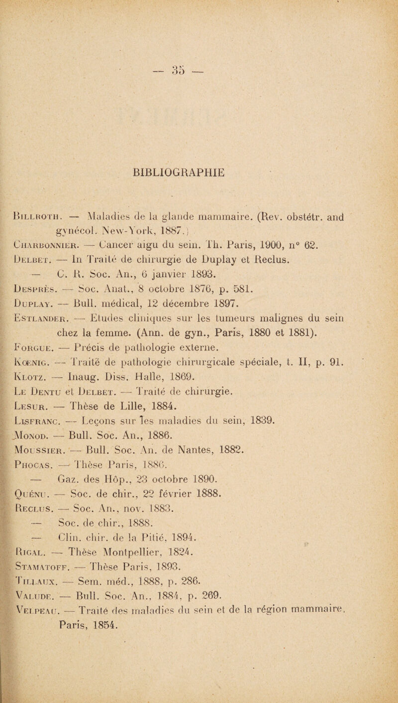 BIBLIOGRAPHIE Billroth. — Maladies de la glande mammaire. (Rev. obstétr. and gynécol. New-York, 1887.) Charbonnier. — Cancer aigu du sein. Th. Paris, 1900, n° 62. Delbet. — In Traité de chirurgie de Duplay et Reclus. — C. R. Soc. An., 6 janvier 1893. Desprès. — Soc. Anat., 8 octobre 1876, p. 581. Duplay. — Bull, médical, 12 décembre 1897. Estlander. — Etudes cliniques sur les tumeurs malignes du sein chez la femme. (Ann. de gyn., Paris, 1880 et 1881). Forgue. — Précis de pathologie externe. Koenig. — Traite de pathologie chirurgicale spéciale, t. II, p. 91. Klotz. — Inaug. Diss. Halle, 1869. Le Dentu et Delbet. — Traité de chirurgie. Lesur. — Thèse de Lille, 1884. Lisfranc. — Leçons sur les maladies du sein, 1839. .Monod. — Bull. Soc. An., 1886. Moussier. -—- Bull. Soc. An. de Nantes, 1882. Phocas. — Thèse Paris, 1886. — Gaz. des Hôp., 23 octobre 1890. Ouénit. — Soc. de chir., 22 février 1888. Reclus. — Soc. An., nov. 1883. — Soc. de chir., 1888. — Clin. chir. de la Pitié, 1894. Rigal. — Thèse Montpellier, 1824. Stamatoff. — Thèse Paris, 1893. Tjllaux. — Sem. méd., 1888, p. 286. Valude. — Bull. Soc. An., 1884, p. 269. Velpeau. -— Traité des maladies du sein et de la région mammaire, Paris, 1854.