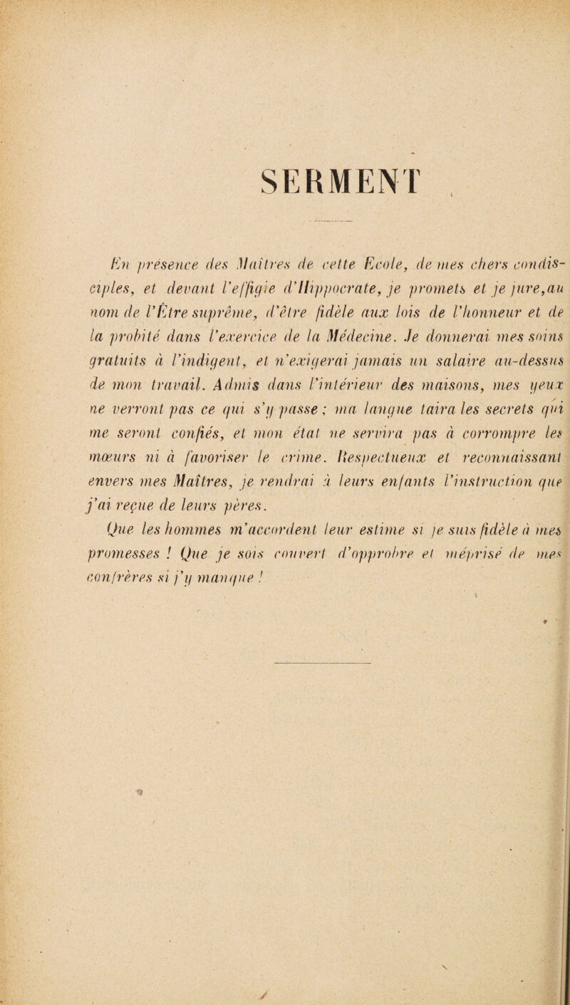 SERMENT En présence des Maîtres de cette Ecole, de mes chers co?idis¬ ciples, et devant l'effigie d’Hippocrate, je promets et je jure,au nom de VÊtre suprême, d'être fidèle aux lois de l'honneur et de la probité dans l'exercice de la Médecine. Je donnerai mes soins gratuits à l'indigent, et n'exigerai jamais un salaire au-dessus de mon travail. Admis dans l'intérieur des maisons, mes geux ne verront pas ce qui s'g passe; ma langue taira les secrets qui me seront confiés, et mon état ne servira pas à corrompre les moeurs ni à favoriser le crime. Itespectueux et reconnaissant envers mes Maîtres, je rendrai à leurs enfants l'instruction que j'ai reçue de leurs pères. Que les hommes m'accordent leur estime si je sms fidèle à mes promesses ! Que je sois couvert d'opprobre et méprisé de mes confrères si j'y manque !