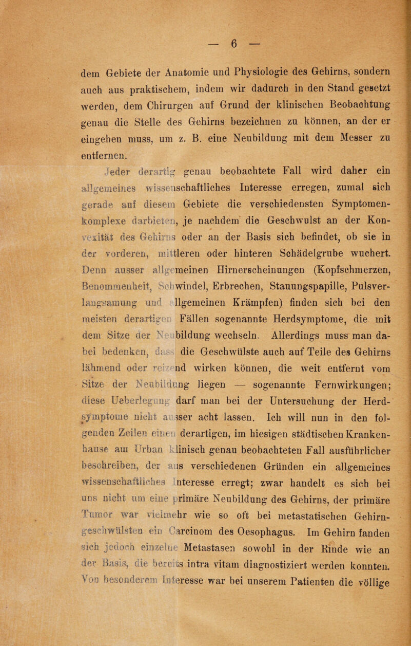 dem Gebiete der Anatomie und Physiologie des Gehirns, sondern auch aus praktischem, indem wir dadurch in den Stand gesetzt werden, dem Chirurgen auf Grund der klinischen Beobachtung genau die Stelle des Gehirns bezeichnen zu können, an der er eingehen muss, um z. B. eine Neubildung mit dem Messer zu entfernen. eder derartig genau beobachtete Fall wird daher ein allgemeines wissenschaftliches Interesse erregen, zumal sich gerade auf diesem Gebiete die verschiedensten Symptomen- komplexe darbieten, je nachdem die Geschwulst an der Kon¬ vexität des Gehirns oder an der Basis sich befindet, ob sie in der vorderen, midieren oder hinteren Schädelgrube wuchert. Denn ausser allgemeinen Hirnerscheinungen (Kopfschmerzen, Benommenheit, Schwindel, Erbrechen, Stauungspapille, Pulsver- langsamung und llgemeinen Krämpfen) finden sich bei den meisten derartige, Fällen sogenannte Herdsymptome, die mit dem Sitze der bildnng wechseln. Allerdings muss man da¬ bei bedenken, da die Geschwülste auch auf Teile des Gehirns lähmend oder red: nd wirken können, die weit entfernt vom Sitze der Neubildung liegen — sogenannte Fern Wirkungen; diese Ueberlegung darf man bei der Untersuchung der Herd¬ symptome nicht a sser acht lassen. Ich will nun in den fol¬ genden Zeilen eine derartigen, im hiesigen städtischen Kranken¬ hause am Urban linisch genau beobachteten Fall ausführlicher beschreiben, der aus verschiedenen Gründen ein allgemeines wissenschaftliches nteresse erregt; zwar handelt es sich bei uns nicht um eine primäre Neubildung des Gehirns, der primäre Tumor war vielmehr wie so oft bei metastatischen Gehirn- gesehwükten eie Dareinom des Oesophagus. Im Gehirn fanden sieb jedoch einzelne Metastasen sowohl in der Rinde wie an der Basis, die bereits intra vitam diagnostiziert werden konnten. Too besonderem Interesse war bei unserem Patienten die völlige