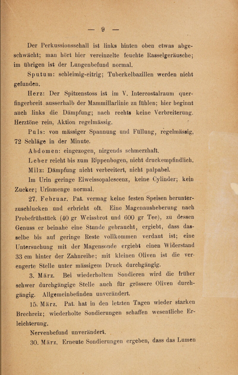 Der Perkussionsschall ist links hinten oben etwas abge¬ schwächt; man hört hier vereinzelte feuchte Rasselgeräusche; im übrigen ist der Lungenbefund normal. Sputum: schleimig-eitrig; Tuberkelbazillen werden nicht gefunden. Herz: Der Spitzenstoss ist im Y. Intercostalraum quer¬ fingerbreit ausserhalb der Mammillarlinie zu fühlen; hier beginnt auch links die Dämpfung; nach rechts keine Verbreiterung. Herztöne rein, Aktion regelmässig. Puls: von mässiger Spannung und Füllung, regelmässig, 72 Schläge in der Minute. Abdomen: eingezogen, nirgends schmerzhaft. Leber reicht bis zum Rippenbogen, nicht druckempfindlich. Milz: Dämpfung nicht verbreitert, nicht palpabel. Im Urin geringe Eiweissopalescenz, keine Cylinder; kein Zucker; Urinmenge normal. 27. Februar. Pak vermag keine festen Speisen herunter¬ zuschlucken und erbricht oft. Eine Magenausheberung nach Probefrühstück (40 gr Weissbrot und 600 gr Tee), zu dessen Genuss er beinahe eine Stunde gebraucht, ergiebt, dass das¬ selbe bis auf geringe Reste vollkommen verdaut ist; eine Untersuchung mit der Magensonde ergiebt einen Widerstand 33 cm hinter der Zahnreihe; mit kleinen Oliven ist die ver¬ engerte Stelle unter mässigem Druck durchgängig. 3. März. Bei wiederholtem Sondieren wird die früher schwer durchgängige Stelle auch für grössere Oliven duich- gäugig. Allgemeinbefinden unverändert. 15. März. Pat. hat in den letzten Tagen wieder starken Brechreiz; wiederholte Sondierungen schaffen wesentliche Er¬ leichterung. Nervenbefund unverändert. 30. März. Erneute Sondierungen ergeben, dass das Lumen