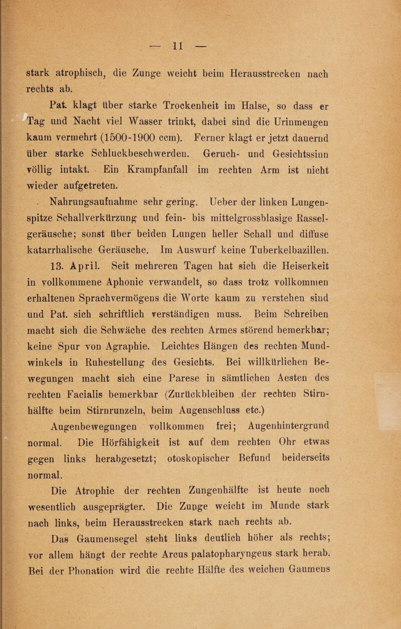 stark atrophisch, die Zunge weicht beim Herausstrecken nach rechts ab. Pat. klagt über starke Trockenheit im Halse, so dass er Tag und Nacht viel Wasser trinkt, dabei sind die Urinmengen kaum vermehrt (1500-1900 ccm). Ferner klagt er jetzt dauernd über starke Schluckbeschwerden. Geruch- und Gesichtssinn völlig intakt. Ein Krampfanfall im rechten Arm ist nicht wieder aufgetreten. Nahrungsaufnahme sehr gering. Ueber der linken Lungen¬ spitze Schallverkürzung und fein- bis mittelgrossblasige Rassel¬ geräusche; sonst über beiden Lungen heller Schall und diffuse katarrhalische Geräusche. Im Auswurf keine Tuberkelbazillen. 13. April. Seit mehreren Tagen hat sich die Heiserkeit in vollkommene Aphonie verwandelt, so dass trotz vollkommen erhaltenen Sprachvermögens die Worte kaum zu verstehen sind und Pat. sich schriftlich verständigen muss. Beim Schreiben macht sich die Schwäche des rechten Armes störend bemerkbar; keine Spur von Agraphie. Leichtes Hängen des rechten Mund¬ winkels in Ruhestellung des Gesichts. Bei willkürlichen Be¬ wegungen macht sich eine Parese in sämtlichen Aesten des rechten Facialis bemerkbar (Zurückbleiben der rechten Stirn¬ hälfte beim Stirnrunzeln, beim Augenschluss etc.) Augenbewegungen vollkommen frei; Augenhintergrund normal. Die Hörfähigkeit ist auf dem rechten Ohr etwas gegen links herabgesetzt; otoskopischer Befund beiderseits normal. Die Atrophie der rechten Zungenhälfte ist heute noch wesentlich ausgeprägter. Die Zunge weicht im Munde stark nach links, beim Herausstrecken stark nach rechts ab. Das Gaumensegel steht links deutlich höher als rechts; vor allem hängt der rechte Arcus palatopharyngeus stark herab. Bei der Phonation wird die rechte Hälfte des weichen Gaumens